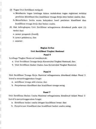 (3) Tugas Unit Sertifikasi meliputi:
a. Membantu tugas Lembaga dalam melakukan tugas registrasi melalui
penilaian klasifikasi dan kualifikasi tenaga kerja atau badan usaha; dan
b. Menerbitkan berita acara kelayakan hasil penilaian klasifikasi dan
kualifikasi tenaga kerja dan badan usaha.
(4) Alat kelengkapan Unit Sertifikasi sebagaimana dimaksud pada ayat (1)
terdiri dari:
a. unsur pengarah (board);
b. unsur pelaksana; dan
c. assesor.
Bagian kedua
Unit Sertifikasi Tingkat Nasional
Pasal5
Lcmbaga Tingkat Nasional membentuk:
a. Unit Sertifikasi Tenaga Keija Konstruksi Tingkat Nasional; dan
b. Unit Sertifikasi Badan Usaha Jasa Konstruksi Tingkat Nasional.
Pasal6
Unit Sertifikasi Tenaga Kerja Nasional sebagaimana dimaksud dalam Pasal 5
huruf a menyelenggarakan fungsi:
a. sertifikasi tenaga ahli utama; dan
b. Penyetaraan klasifikasi dan kualifikasi tenaga asing.
Pasal7
Unit Sertifikasi Badan Usaha Nasional sebagaimana dimaksud dalam Pasal 5
huruf b menyelenggarakan fungsi:
a. Sertifikasi badan usaha dengan kualifikasi besar; dan
b. Penyetaraan klasifikasi dan kualifikasi badan usaha asing.
 