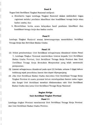 f
[
Pasal8
Tugas Unit Sertifikasi Tingkat Nasional meliputi:
a. Membantu tugas Lembaga Tingkat Nasional dalam melakukan tugas
registrasi melalui penilaian klasifikasi dan kualifikasi tenaga kerja atau
badan usaha; dan
b. Menerbitkan berita acara kelayakan hasil penilaian klasifikasi dan
kualifikasi tenaga kerja dan badan usaha.
Pasal9
Lembaga Tingkat Nasional sesuai kewenangannya menerbitkan Sertifrkat
Tenaga Kerja dan Sertifikat Badan Usaha.
PasallO
(1) Selain pembentukan Unit Sertifikasi sebagaimana dimaksud dalam Pasal
S, Lembaga Tingkat Nasional memberikan Lisensi kepada Unit Sertifikasi
Badan Usaha Prcvinsi, Unit Sertifikasi Tenaga Kerja Provinsi dan Unit
Sertifikasi Tenaga Kerja Bentukan Masyarakat yang telah memenuhi
persyaratan.
(2) Lisensi sebagaimana dimaksud pada ayat (1) berlaku selama 3 (tiga) tahun
terhitung sejak penerbitan lisensi dan dapat diperpanjang.
(3) Jika Unit Sertifikasi Badan Usaha dan/atau Unit Sertifikasi Tenaga Kerja
Tingkat Provinsi di suatu provinsi belum mendapatkan lisensi maka tugas
dan fungsi Unit Sertifikasi tersebut dilaksanakan oleh Unit Sertifikasi
Badan Usaha dan/atau Unit Sertifikasi Tenaga Kerja Nasional.
Bagian Ketiga
Unit Sertifkasi Tingkat Provinsi
Pasalll
Lembaga tingkat Provinsi membentuk Unit Sertifikasi Tenaga Kerja Provinsi
dan Unit Sertifikasi Badan Usaha Provinsi.
 