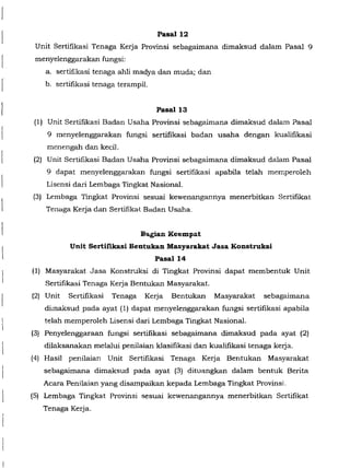Pasall2
Unit Sertifikasi Tenaga Kerja Provinsi sebagaimana dimaksud dalam Pasal 9
menyelenggarakan fungsi:
a. sertifikasi tenaga ahli madya dan muda; dan
b. sertifikasi tenaga terampil.
Pasal 13
(1) Unit Sertifikasi Badan Usaha Provinsi sebagaimana dimaksud dalam Pasal
9 menyelenggarakan fungsi sertifikasi badan usaha dengan kualifikasi
menengah dan kecil.
(2) Unit Sertifikasi Badan Usaha Provinsi sebagaimana dimaksud dalam Pasal
9 dapat menyelenggarakan fungsi sertifikasi apabila telah memperoleh
Lisensi dari Lembaga Tingkat Nasional.
(3) Lembaga Tingkat Provinsi sesuai kewenangannya menerbitkan Sertifikat
Tenaga Kerja dan Sertifikat Badan Usaha.
Bagian Keempat
Unit Sertifikasi Bentukan Masyarakat Jasa Konstruksi
Pasall4
(I) Masyarakat Jasa Konstruksi di Tingkat Provinsi dapat membentuk Unit
Sertifikasi Tenaga Kerja Bentukan Masyarakat.
(2) Unit Sertifikasi Tenaga Kerja Bentukan Masyarakat sebagaimana
dimaksud pada ayat (1) dapat menyelenggarakan fungsi sertifikasi apabila
telah memperoleh Lisensi dari Lembaga Tingkat Nasional.
(3) Penyelenggaraan fungsi sertifikasi sebagaimana dimaksud pada ayat (2)
dilaksanakan melalui penilaian klasifikasi da.'l. kualifikasi tenaga kerja.
(4) Hasil penilaian Unit Sertifikasi Tenaga Kerja Bentukan Masyarakat
sebagaimana dimaksud pada ayat (3) dituangkan dalam bentuk Berita
Acara Penilaian yang disampaikan kepada Lembaga Tingkat Provinsi.
(5) Lembaga Tingkat Provinsi sesuai kewenangannya menerbitkan Sertifikat
Tenaga Kerja.
 