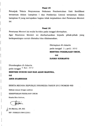 l
r
l
l
Pasal15
Petunjuk Teknis Penyusunan Pedoman Pembentukan Unit Sertifikasi
tercantum dalam Lampiran I dan Pemberian Lisensi tercantum dalam
Lampiran II yang merupakan bagian tidak terpisahkan dari Peraturan Menteri
ini.
Pasal16
Peraturan Menteri ini mulai berlaku pada tanggal ditetapkan.
Agar Peraturan Menteri ini disebarluaskan kepada pihak-pihak yang
berkepentingan untuk diketahui dan dilaksanakan.
biundangkan di Jakarta
padatanggal 7 M~i 2012
Ditetapkan di Jakarta
pada tanggal 3 April 2012
MENTER! PEKERJAAN UMUM,
ttd
DJOKO KIRMANTO
MENTER! HUKUM DAN HAK AZASI MANUSIA,
ttd
AM!R SYAMSUDIN
BERITA NEGARA REPUBLIK INDONESIA TAHUN 2012 NOMOR 490
Salinan sesuai dengan aslinya
KEMENTERIAN PEKERJAAN UMUM
Kepala Biro Hukum,
J~ Siti Martini, SH, MSi
NIP. 195803311984122001
 