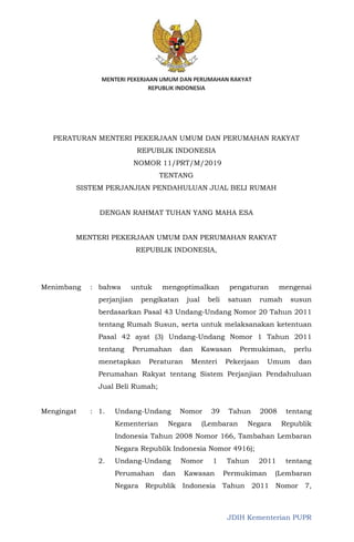JDIH Kementerian PUPR
PERATURAN MENTERI PEKERJAAN UMUM DAN PERUMAHAN RAKYAT
REPUBLIK INDONESIA
NOMOR 11/PRT/M/2019
TENTANG
SISTEM PERJANJIAN PENDAHULUAN JUAL BELI RUMAH
DENGAN RAHMAT TUHAN YANG MAHA ESA
MENTERI PEKERJAAN UMUM DAN PERUMAHAN RAKYAT
REPUBLIK INDONESIA,
Menimbang : bahwa untuk mengoptimalkan pengaturan mengenai
perjanjian pengikatan jual beli satuan rumah susun
berdasarkan Pasal 43 Undang-Undang Nomor 20 Tahun 2011
tentang Rumah Susun, serta untuk melaksanakan ketentuan
Pasal 42 ayat (3) Undang-Undang Nomor 1 Tahun 2011
tentang Perumahan dan Kawasan Permukiman, perlu
menetapkan Peraturan Menteri Pekerjaan Umum dan
Perumahan Rakyat tentang Sistem Perjanjian Pendahuluan
Jual Beli Rumah;
Mengingat : 1. Undang-Undang Nomor 39 Tahun 2008 tentang
Kementerian Negara (Lembaran Negara Republik
Indonesia Tahun 2008 Nomor 166, Tambahan Lembaran
Negara Republik Indonesia Nomor 4916);
2. Undang-Undang Nomor 1 Tahun 2011 tentang
Perumahan dan Kawasan Permukiman (Lembaran
Negara Republik Indonesia Tahun 2011 Nomor 7,
 