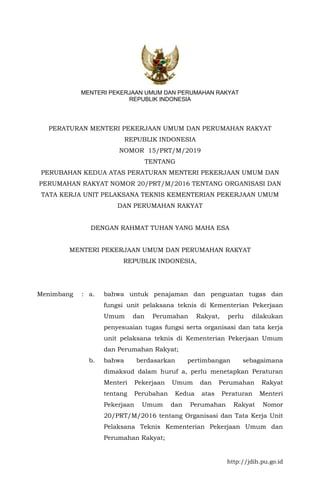 http://jdih.pu.go.id
MENTERI PEKERJAAN UMUM DAN PERUMAHAN RAKYAT
REPUBLIK INDONESIA
PERATURAN MENTERI PEKERJAAN UMUM DAN PERUMAHAN RAKYAT
REPUBLIK INDONESIA
NOMOR 15/PRT/M/2019
TENTANG
PERUBAHAN KEDUA ATAS PERATURAN MENTERI PEKERJAAN UMUM DAN
PERUMAHAN RAKYAT NOMOR 20/PRT/M/2016 TENTANG ORGANISASI DAN
TATA KERJA UNIT PELAKSANA TEKNIS KEMENTERIAN PEKERJAAN UMUM
DAN PERUMAHAN RAKYAT
DENGAN RAHMAT TUHAN YANG MAHA ESA
MENTERI PEKERJAAN UMUM DAN PERUMAHAN RAKYAT
REPUBLIK INDONESIA,
Menimbang : a. bahwa untuk penajaman dan penguatan tugas dan
fungsi unit pelaksana teknis di Kementerian Pekerjaan
Umum dan Perumahan Rakyat, perlu dilakukan
penyesuaian tugas fungsi serta organisasi dan tata kerja
unit pelaksana teknis di Kementerian Pekerjaan Umum
dan Perumahan Rakyat;
b. bahwa berdasarkan pertimbangan sebagaimana
dimaksud dalam huruf a, perlu menetapkan Peraturan
Menteri Pekerjaan Umum dan Perumahan Rakyat
tentang Perubahan Kedua atas Peraturan Menteri
Pekerjaan Umum dan Perumahan Rakyat Nomor
20/PRT/M/2016 tentang Organisasi dan Tata Kerja Unit
Pelaksana Teknis Kementerian Pekerjaan Umum dan
Perumahan Rakyat;
 
