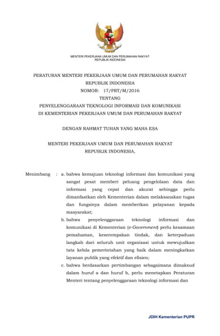 JDIH Kementerian PUPR
MENTERI PEKERJAAN UMUM DAN PERUMAHAN RAKYAT
REPUBLIK INDONESIA
PERATURAN MENTERI PEKERJAAN UMUM DAN PERUMAHAN RAKYAT
REPUBLIK INDONESIA
NOMOR: 17/PRT/M/2016
TENTANG
PENYELENGGARAAN TEKNOLOGI INFORMASI DAN KOMUNIKASI
DI KEMENTERIAN PEKERJAAN UMUM DAN PERUMAHAN RAKYAT
DENGAN RAHMAT TUHAN YANG MAHA ESA
MENTERI PEKERJAAN UMUM DAN PERUMAHAN RAKYAT
REPUBLIK INDONESIA,
Menimbang : a. bahwa kemajuan teknologi informasi dan komunikasi yang
sangat pesat memberi peluang pengelolaan data dan
informasi yang cepat dan akurat sehingga perlu
dimanfaatkan oleh Kementerian dalam melaksanakan tugas
dan fungsinya dalam memberikan pelayanan kepada
masyarakat;
b. bahwa penyelenggaraan teknologi informasi dan
komunikasi di Kementerian (e-Government) perlu kesamaan
pemahaman, keserempakan tindak, dan keterpaduan
langkah dari seluruh unit organisasi untuk mewujudkan
tata kelola pemerintahan yang baik dalam meningkatkan
layanan publik yang efektif dan efisien;
c. bahwa berdasarkan pertimbangan sebagaimana dimaksud
dalam huruf a dan huruf b, perlu menetapkan Peraturan
Menteri tentang penyelenggaraan teknologi informasi dan
 