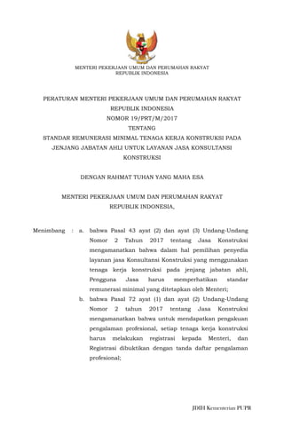 JDIH Kementerian PUPR
MENTERI PEKERJAAN UMUM DAN PERUMAHAN RAKYAT
REPUBLIK INDONESIA
PERATURAN MENTERI PEKERJAAN UMUM DAN PERUMAHAN RAKYAT
REPUBLIK INDONESIA
NOMOR 19/PRT/M/2017
TENTANG
STANDAR REMUNERASI MINIMAL TENAGA KERJA KONSTRUKSI PADA
JENJANG JABATAN AHLI UNTUK LAYANAN JASA KONSULTANSI
KONSTRUKSI
DENGAN RAHMAT TUHAN YANG MAHA ESA
MENTERI PEKERJAAN UMUM DAN PERUMAHAN RAKYAT
REPUBLIK INDONESIA,
Menimbang : a. bahwa Pasal 43 ayat (2) dan ayat (3) Undang-Undang
Nomor 2 Tahun 2017 tentang Jasa Konstruksi
mengamanatkan bahwa dalam hal pemilihan penyedia
layanan jasa Konsultansi Konstruksi yang menggunakan
tenaga kerja konstruksi pada jenjang jabatan ahli,
Pengguna Jasa harus memperhatikan standar
remunerasi minimal yang ditetapkan oleh Menteri;
b. bahwa Pasal 72 ayat (1) dan ayat (2) Undang-Undang
Nomor 2 tahun 2017 tentang Jasa Konstruksi
mengamanatkan bahwa untuk mendapatkan pengakuan
pengalaman profesional, setiap tenaga kerja konstruksi
harus melakukan registrasi kepada Menteri, dan
Registrasi dibuktikan dengan tanda daftar pengalaman
profesional;
 
