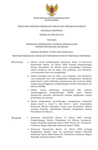 PERATURAN MENTERI PEKERJAAN UMUM DAN PERUMAHAN RAKYAT
REPUBLIK INDONESIA
NOMOR 26/PRT/M/2014
TENTANG
PROSEDUR OPERASIONAL STANDAR PENGELOLAAN
SISTEM PENYEDIAAN AIR MINUM
DENGAN RAHMAT TUHAN YANG MAHA ESA
MENTERI PEKERJAAN UMUM DAN PERUMAHAN RAKYAT REPUBLIK INDONESIA,
Menimbang : a. bahwa untuk melaksanakan ketentuan Pasal 13 Peraturan
Pemerintah Nomor 16 Tahun 2005 tentang Pengembangan
Sistem Penyediaan Air Minum perlu menetapkan ketentuan
teknis mengenai unit air baku, unit produksi, unit distribusi,
unit pelayanan dan unit pengelolaan;
b. bahwa terhadap Unit air baku, unit produksi, unit distribusi,
unit pelayanan dan unit pengelolaan sebagaimana dimaksud
pada huruf a perlu dilakukan pemantauan dan evaluasi dalam
rangka penyelenggaraan pengembangan Sistem Penyediaan Air
Minum (SPAM);
c. bahwa untuk melakukan pemantauan dan evaluasi
penyelenggaraan pengembangan SPAM, perlu adanya
pengaturan prosedur operasional standar pengelolaan sistem
penyediaan air minum;
d. bahwa berdasarkan pertimbangan sebagaimana dimaksud
dalam huruf a, huruf b, dan huruf c perlu menetapkan
Peraturan Menteri Pekerjaan Umum dan Perumahan Rakyat
tentang Prosedur Operasional Standar Pengelolaan Sistem
Penyediaan Air Minum;
Mengingat : 1. Peraturan Pemerintah Nomor 16 Tahun 2005 tentang
Pengembangan Sistem Penyediaan Air Minum (Lembaran
Negara Republik Indonesia Tahun 2005 Nomor 33, Tambahan
Lembaran Negara Republik Indonesia Nomor 4490);
2. Peraturan Pemerintah Nomor 42 Tahun 2008 tentang
Pengelolaan Sumber Daya Air (Lembaran Negara Republik
Indonesia Tahun 2008 Nomor 82, Tambahan Lembaran Negara
Republik Indonesia Nomor 4858);
 