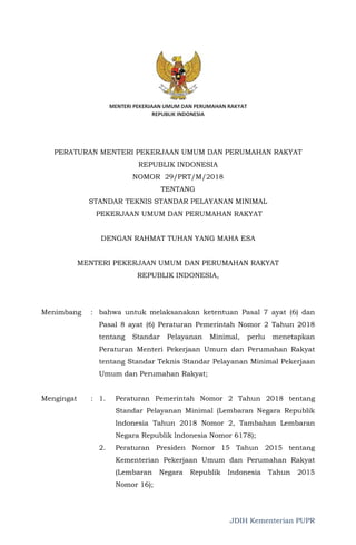 JDIH Kementerian PUPR
PERATURAN MENTERI PEKERJAAN UMUM DAN PERUMAHAN RAKYAT
REPUBLIK INDONESIA
NOMOR 29/PRT/M/2018
TENTANG
STANDAR TEKNIS STANDAR PELAYANAN MINIMAL
PEKERJAAN UMUM DAN PERUMAHAN RAKYAT
DENGAN RAHMAT TUHAN YANG MAHA ESA
MENTERI PEKERJAAN UMUM DAN PERUMAHAN RAKYAT
REPUBLIK INDONESIA,
Menimbang : bahwa untuk melaksanakan ketentuan Pasal 7 ayat (6) dan
Pasal 8 ayat (6) Peraturan Pemerintah Nomor 2 Tahun 2018
tentang Standar Pelayanan Minimal, perlu menetapkan
Peraturan Menteri Pekerjaan Umum dan Perumahan Rakyat
tentang Standar Teknis Standar Pelayanan Minimal Pekerjaan
Umum dan Perumahan Rakyat;
Mengingat : 1. Peraturan Pemerintah Nomor 2 Tahun 2018 tentang
Standar Pelayanan Minimal (Lembaran Negara Republik
lndonesia Tahun 2018 Nomor 2, Tambahan Lembaran
Negara Republik lndonesia Nomor 6178);
2. Peraturan Presiden Nomor 15 Tahun 2015 tentang
Kementerian Pekerjaan Umum dan Perumahan Rakyat
(Lembaran Negara Republik Indonesia Tahun 2015
Nomor 16);
 