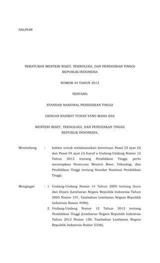 SALINAN
MENTERI RISET, TEKNOLOGI, DAN PENDIDIKAN TINGGI
REPUBLIK INDONESIA
PERATURAN MENTERI RISET, TEKNOLOGI, DAN PENDIDIKAN TINGGI
REPUBLIK INDONESIA
NOMOR 44 TAHUN 2015
TENTANG
STANDAR NASIONAL PENDIDIKAN TINGGI
DENGAN RAHMAT TUHAN YANG MAHA ESA
MENTERI RISET, TEKNOLOGI, DAN PENDIDIKAN TINGGI
REPUBLIK INDONESIA,
Menimbang : bahwa untuk melaksanakan ketentuan Pasal 52 ayat (3)
dan Pasal 54 ayat (1) huruf a Undang-Undang Nomor 12
Tahun 2012 tentang Pendidikan Tinggi, perlu
menetapkan Peraturan Menteri Riset, Teknologi, dan
Pendidikan Tinggi tentang Standar Nasional Pendidikan
Tinggi;
Mengingat : 1. Undang-Undang Nomor 14 Tahun 2005 tentang Guru
dan Dosen (Lembaran Negara Republik Indonesia Tahun
2005 Nomor 157, Tambahan Lembaran Negara Republik
Indonesia Nomor 4586);
2. Undang-Undang Nomor 12 Tahun 2012 tentang
Pendidikan Tinggi (Lembaran Negara Republik Indonesia
Tahun 2012 Nomor 158, Tambahan Lembaran Negara
Republik Indonesia Nomor 5336);
 