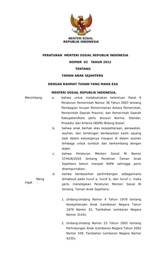 MENTERI SOSIAL
                       REPUBLIK INDONESIA



            PERATURAN MENTERI SOSIAL REPUBLIK INDONESIA

                           NOMOR 02           TAHUN 2012

                                TENTANG

                      TAMAN ANAK SEJAHTERA

               DENGAN RAHMAT TUHAN YANG MAHA ESA

                MENTERI SOSIAL REPUBLIK INDONESIA,
Menimbang       a.    bahwa    untuk    melaksanakan        ketentuan        Pasal   9
:
                      Peraturan Pemerintah Nomor 38 Tahun 2007 tentang
                      Pembagian Urusan Pemerintahan Antara Pemerintah,
                      Pemerintah Daerah Provinsi, dan Pemerintah Daerah
                      Kabupaten/Kota       perlu    disusun      Norma,      Standar,
                      Prosedur dan Kriteria (NSPK) Bidang Sosial;
                 b.   bahwa anak berhak atas kesejahteraan, perawatan,
                      asuhan, dan bimbingan berdasarkan kasih sayang
                      baik dalam keluarganya maupun di dalam asuhan
                      lembaga untuk tumbuh dan berkembang dengan
                      wajar;
                 c.   bahwa       Peraturan     Menteri     Sosial      RI    Nomor
                      57/HUK/2010      tentang       Pendirian       Taman      Anak
                      Sejahtera    belum      menjadi     NSPK    sehingga      perlu
                      disempurnakan;
                 d.   bahwa     berdasarkan        pertimbangan       sebagaimana
        Meng          dimaksud pada huruf a, huruf b, dan huruf c, maka
ingat   :
                      perlu    menetapkan      Peraturan      Menteri     Sosial     RI
                      tentang Taman Anak Sejahtera;


                      1. Undang-Undang Nomor 4 Tahun 1979 tentang
                         Kesejahteraan Anak (Lembaran Negara Tahun
                         1979 Nomor 32, Tambahan Lembaran Negara
                         Nomor 3143);

                      2. Undang-Undang Nomor 23 Tahun 2002 tentang
                         Perlindungan Anak (Lembaran Negara Tahun 2002
                         Nomor 109, Tambahan Lembaran Negara Nomor
                         4235);
 