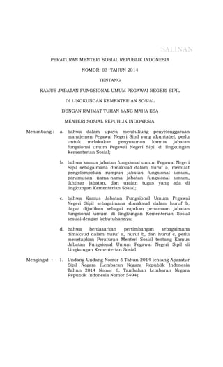 PERATURAN MENTERI SOSIAL REPUBLIK INDONESIA
NOMOR 03 TAHUN 2014
TENTANG
KAMUS JABATAN FUNGSIONAL UMUM PEGAWAI NEGERI SIPIL
DI LINGKUNGAN KEMENTERIAN SOSIAL
DENGAN RAHMAT TUHAN YANG MAHA ESA
MENTERI SOSIAL REPUBLIK INDONESIA,
Menimbang :
Mengingat :
a. bahwa dalam upaya mendukung penyelenggaraan
manajemen Pegawai Negeri Sipil yang akuntabel, perlu
untuk melakukan penyusunan kamus jabatan
fungsional umum Pegawai Negeri Sipil di lingkungan
Kementerian Sosial;
b. bahwa kamus jabatan fungsional umum Pegawai Negeri
Sipil sebagaimana dimaksud dalam huruf a, memuat
pengelompokan rumpun jabatan fungsional umum,
perumusan nama-nama jabatan fungsional umum,
ikhtisar jabatan, dan uraian tugas yang ada di
lingkungan Kementerian Sosial;
c. bahwa Kamus Jabatan Fungsional Umum Pegawai
Negeri Sipil sebagaimana dimaksud dalam huruf b,
dapat dijadikan sebagai rujukan penamaan jabatan
fungsional umum di lingkungan Kementerian Sosial
sesuai dengan kebutuhannya;
d. bahwa berdasarkan pertimbangan sebagaimana
dimaksud dalam huruf a, huruf b, dan huruf c, perlu
menetapkan Peraturan Menteri Sosial tentang Kamus
Jabatan Fungsional Umum Pegawai Negeri Sipil di
Lingkungan Kementerian Sosial;
1. Undang-Undang Nomor 5 Tahun 2014 tentang Aparatur
Sipil Negara (Lembaran Negara Republik Indonesia
Tahun 2014 Nomor 6, Tambahan Lembaran Negara
Republik Indonesia Nomor 5494);
SALINAN
 
