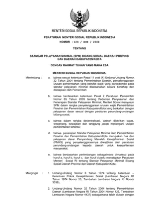 MENTERI SOSIAL REPUBLIK INDONESIA
                  PERATURAN MENTERI SOSIAL REPUBLIK INDONESIA
                              NOMOR : 129 / HUK / 2008

                                         TENTANG

   STANDAR PELAYANAN MINIMAL (SPM) BIDANG SOSIAL DAERAH PROVINSI
                  DAN DAERAH KABUPATEN/KOTA

                         DENGAN RAHMAT TUHAN YANG MAHA ESA

                          MENTERI SOSIAL REPUBLIK INDONESIA,
Menimbang :         a.    bahwa sesuai ketentuan Pasal 11 ayat (4) Undang-Undang Nomor
                          32 Tahun 2004 tentang Pemerintahan Daerah, penyelenggaraan
                          urusan pemerintahan yang bersifat wajib yang berpedoman pada
                          standar pelayanan minimal dilaksanakan secara bertahap dan
                          ditetapkan oleh Pemerintah;

                    b.    bahwa berdasarkan ketentuan Pasal 2 Peraturan Pemerintah
                          Nomor 65 Tahun 2005 tentang Pedoman Penyusunan dan
                          Penerapan Standar Pelayanan Minimal, Menteri Sosial menyusun
                          SPM dalam rangka penyelenggaraan urusan wajib Pemerintahan
                          Provinsi dan Pemerintahan Kabupaten/Kota yang berkaitan dengan
                          pelayanan dasar sesuai dengan peraturan perundang-undangan
                          bidang sosial;

                    c.    bahwa dalam rangka desentralisasi, daerah diberikan tugas,
                          wewenang, kewajiban dan tanggung jawab menangani urusan
                          pemerintahan tertentu;

                    d.    bahwa penerapan Standar Pelayanan Minimal oleh Pemerintahan
                          Provinsi dan Pemerintahan Kabupaten/Kota merupakan hak dan
                          pelayanan dasar Penyandang Masalah Kesejahteraan Sosial
                          (PMKS) yang penyelenggaraannya diwajibkan oleh peraturan
                          perundang-undangan kepada daerah untuk kesejahteraan
                          masyarakat;

                    e.    bahwa berdasarkan pertimbangan sebagaimana dimaksud pada
                          huruf a, huruf b, huruf c, dan huruf d perlu menetapkan Peraturan
                          Menteri Sosial RI tentang Standar Pelayanan Minimal Bidang
                          Sosial Daerah Provinsi dan Daerah Kabupaten/Kota;


Mengingat     :     1. Undang-Undang Nomor 6 Tahun 1974 tentang Ketentuan –
                       Ketentuan Pokok Kesejahteraan Sosial (Lembaran Negara RI
                       Tahun 1974 Nomor 53, Tambahan Lembaran Negara RI Nomor
                       3039);

                    2. Undang-Undang Nomor 32 Tahun 2004 tentang Pemerintahan
                       Daerah (Lembaran Negara RI Tahun 2004 Nomor 125, Tambahan
                       Lembaran Negara Nomor 4437) sebagaimana telah diubah dengan
 