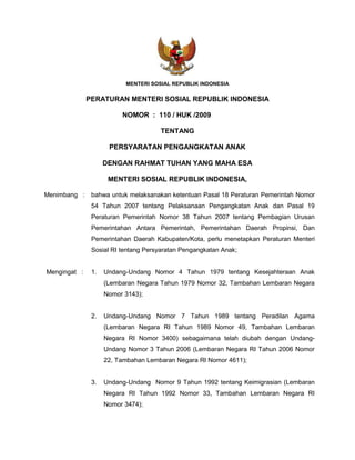 MENTERI SOSIAL REPUBLIK INDONESIA


              PERATURAN MENTERI SOSIAL REPUBLIK INDONESIA

                         NOMOR : 110 / HUK /2009

                                     TENTANG

                     PERSYARATAN PENGANGKATAN ANAK

                    DENGAN RAHMAT TUHAN YANG MAHA ESA

                     MENTERI SOSIAL REPUBLIK INDONESIA,

Menimbang :    bahwa untuk melaksanakan ketentuan Pasal 18 Peraturan Pemerintah Nomor
               54 Tahun 2007 tentang Pelaksanaan Pengangkatan Anak dan Pasal 19
               Peraturan Pemerintah Nomor 38 Tahun 2007 tentang Pembagian Urusan
               Pemerintahan Antara Pemerintah, Pemerintahan Daerah Propinsi, Dan
               Pemerintahan Daerah Kabupaten/Kota, perlu menetapkan Peraturan Menteri
               Sosial RI tentang Persyaratan Pengangkatan Anak;


Mengingat :    1.   Undang-Undang Nomor 4 Tahun 1979 tentang Kesejahteraan Anak
                    (Lembaran Negara Tahun 1979 Nomor 32, Tambahan Lembaran Negara
                    Nomor 3143);


               2.   Undang-Undang Nomor 7 Tahun 1989 tentang Peradilan Agama
                    (Lembaran Negara RI Tahun 1989 Nomor 49, Tambahan Lembaran
                    Negara RI Nomor 3400) sebagaimana telah diubah dengan Undang-
                    Undang Nomor 3 Tahun 2006 (Lembaran Negara RI Tahun 2006 Nomor
                    22, Tambahan Lembaran Negara RI Nomor 4611);


               3.   Undang-Undang Nomor 9 Tahun 1992 tentang Keimigrasian (Lembaran
                    Negara RI Tahun 1992 Nomor 33, Tambahan Lembaran Negara RI
                    Nomor 3474);
 