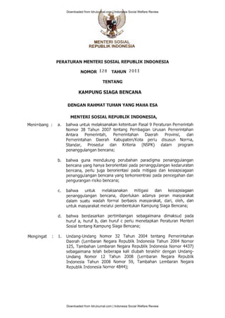 Menimbang : a.
Mengingat : 1.
MENTERI SOSIAL
REPUELIK INBONESIA
PERATURAN MENTERI SOSIAL REPUBLIK INDONESIA
1r1gy9p 128 TAHUN 20Ll
TENTANG
KAMPUNG SIAGA BENCANA
DENGAN RAHMAT TUHAN YANG MAHA ESA
M ENTERI SOSIAL REPUBLIK INDONESIA,
bahwa untuk melaksanakan ketentuan Pasal 9 Peraturan Pemerintah
Nomor 38 Tahun 2007 tentang Pembagian Urusan Pemerintahan
Antara Pemerintah, Pemerintahan Daerah Provinsi, dan
Pemerintahan Daerah Kabupaten/Kota perlu disusun Norma,
Standar, Prosedur dan Kriteria (NSPK) dalam program
penanggulangan bencana;
bahwa guna mendukung perubahan paradigma penanggulangan
bencana yang hanya berorientasi pada penanggulangan kedaruratan
bencana, perlu juga berorientasi pada mitigasi dan kesiapsiagaan
penanggulangan bencana yang terkonsentrasi pada pencegahan dan
pengurangan risiko bencana;
bahwa untuk melaksanakan mitigasi dan kesiapsiagaan
penanggulangan bencana, diperlukan adanya peran masyarakat
dalam suatu wadah formal berbasis masyarakat, dari, oleh, dan
untuk masyarakat melalui pembentukan Kampung Siaga Bencana;
bahwa berdasarkan pertimbangan sebagaimana dimaksud pada
huruf a, huruf b, dan huruf c perlu menetapkan Peraturan Menteri
Sosial tentang Kampung Siaga Bencana;
Undang-Undang Nomor 32 Tahun 2004 tentang Pemerintahan
Daerah (Lembaran Negara Republik Indonesia Tahun 2004 Nomor
125, Tambahan Lembaran Negara Republik Indonesia Nomor 4437)
sebagaimana telah beberapa kali diubah terakhir dengan Undang-
Undang Nomor L2 Tahun 2008 (Lembaran Negara Republik
Indonesia Tahun 2008 Nomor 59, Tambahan Lembaran Negara
Republik Indonesia Nomor a$afl;
b.
d.
Downloaded from IdnJournal.com | Indonesia Social Welfare Review
Downloaded from IdnJournal.com | Indonesia Social Welfare Review
 