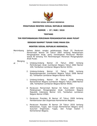 MENTERI SOSIAL REPUBLIK INDONESIA
PERATURAN MENTERI SOSIAL REPUBLIK INDONESIA
NOMOR : 37 / HUK / 2010
TENTANG
TIM PERTIMBANGAN PERIZINAN PENGANGKATAN ANAK PUSAT
DENGAN RAHMAT TUHAN YANG MAHA ESA
MENTERI SOSIAL REPUBLIK INDONESIA,
Menimbang
:
Menging
at :
bahwa dalam rangka pelaksanaan Pasal 25 Peraturan
Pemerintah Nomor 54 Tahun 2007 tentang Pelaksanaan
Pengangkatan Anak, perlu menetapkan Peraturan Menteri
Sosial RI tentang Tim Pertimbangan Perizinan Pengangkatan
Anak Pusat;
1. Undang-Undang Nomor 23 Tahun 2002 tentang
Perlindungan Anak (Lembaran Negara Tahun 2002 Nomor
109, Tambahan Lembaran Negara Nomor 4235);
2. Undang-Undang Nomor 12 Tahun 2006 tentang
Kewarganegaraan (Lembaran Negara Tahun 2006 Nomor
63, Tambahan Lembaran Negara Nomor 4634);
3. Undang-Undang Nomor 39 Tahun 2008 tentang
Kementerian Negara (Lembaran Negara Tahun 2008 Nomor
166, Tambahan Lembaran Negara Nomor 4916);
4. Peraturan Pemerintah Nomor 54 Tahun 2007 tentang
Pelaksanaan Pengangkatan Anak (Lembaran Negara
Republik Indonesia Nomor 123, Tambahan Lembaran
Negara Nomor 4768);
5. Peraturan Presiden RI Nomor 47 Tahun 2009 tentang
Pembentukan dan Organisasi Kementerian Negara;
6. Peraturan Presiden RI Nomor 24 Tahun 2010 tentang
Kedudukan, Tugas, dan Fungsi Kementerian Negara serta
Susunan Organisasi, Tugas, dan Fungsi Eselon I
Kementerian Negara;
Downloaded from IdnJournal.com | Indonesia Social Welfare Review
Downloaded from IdnJournal.com | Indonesia Social Welfare Review
 