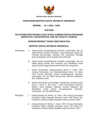 MENTERI SOSIAL REPUBLIK INDONESIA


        PERATURAN MENTERI SOSIAL REPUBLIK INDONESIA

                      NOMOR : 56 / HUK / 2009

                                    TENTANG

PELAYANAN DAN REHABILITASI SOSIAL KORBAN PENYALAHGUNAAN
     NARKOTIKA, PSIKOTROPIKA, DAN ZAT ADIKTIF LAINNYA

                DENGAN RAHMAT TUHAN YANG MAHA ESA

                 MENTERI SOSIAL REPUBLIK INDONESIA,

Menimbang :     a.   bahwa korban penyalahgunaan narkotika, psikotropika, dan zat
                     adiktif lainnya semakin meningkat yang berdampak sangat luas
                     terhadap perseorangan, keluarga, dan masyarakat sehingga
                     perlu penanganan secara terpadu dan profesional;

                b.   bahwa korban penyalahgunaan narkotika, psikotropika, dan zat
                     adiktif lainnya berhak atas Pelayanan dan Rehabilitasi Sosial
                     yang menjadi tanggung jawab pemerintah dan masyarakat;

                c.   bahwa berdasarkan Undang-Undang Nomor 5 Tahun 1997
                     tentang Psikotropika, dan Undang-Undang Nomor 22 Tahun
                     1997 tentang Narkotika, korban penyalahgunaan narkotika,
                     psikotropika, dan zat adiktif lainnya perlu diberikan pelayanan
                     dan rehabilitasi sosial;

                d.   bahwa berdasarkan pertimbangan sebagaimana dimaksud pada
                     huruf a, huruf b, dan huruf c, perlu menetapkan Peraturan
                     Menteri Sosial Republik Indonesia tentang Pelayanan dan
                     Rehabilitasi   Sosial   Korban      Penyalahgunaan Narkotika,
                     Psikotropika, dan Zat Adiktif lainnya;

Mengingat   :   1.   Undang-Undang RI Nomor 23 Tahun 1992 tentang Kesehatan
                     (Lembaran Negara Republik Indonesia Tahun 1992 Nomor 100,
                     Tambahan Lembaran Negara Republik Indonesia Nomor 3495);

                2.   Undang-Undang RI Nomor 5 Tahun 1997 tentang Psikotropika
                     (Lembaran Negara Republik Indonesia Tahun 1997 Nomor 10,
                     Tambahan Lembaran Negara Republik Indonesia Nomor 3671);
 