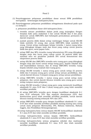 3
Pasal 2
(1) Penyelenggaraan pelayanan pendidikan dasar sesuai SPM pendidikan
merupakan kewenangan kabupaten/kota.
(2) Penyelenggaraan pelayanan pendidikan sebagaimana dimaksud pada ayat
(1) meliputi :
a. pelayanan pendidikan dasar oleh kabupaten/kota :
1. tersedia satuan pendidikan dalam jarak yang terjangkau dengan
berjalan kaki yaitu maksimal 3 km untuk SD/MI dan 6 km jalan
darat/air untuk SMP/MTs dari kelompok permukiman permanen di
daerah terpencil;
2. jumlah peserta didik dalam setiap rombongan belajar untuk SD/MI
tidak melebihi 32 orang, dan untuk SMP/MTs tidak melebihi 36
orang. Untuk setiap rombongan belajar tersedia 1 (satu) ruang kelas
yang dilengkapi dengan meja dan kursi yang cukup untuk peserta
didik dan guru, serta papan tulis;
3. setiap SMP dan MTs tersedia ruang laboratorium IPA yang dilengkapi
dengan meja dan kursi yang cukup untuk 36 peserta didik dan
minimal satu set peralatan praktek IPA untuk demonstrasi dan
eksperimen peserta didik;
4. setiap SD/MI dan SMP/MTs tersedia satu ruang guru yang dilengkapi
dengan meja dan kursi untuk setiap orang guru, kepala sekolah dan
staf kependidikan lainnya; dan di setiap SMP/MTs tersedia ruang
kepala sekolah yang terpisah dari ruang guru;
5. setiap SD/MI tersedia 1 (satu) orang guru untuk setiap 32 peserta
didik dan 6 (enam) orang guru untuk setiap satuan pendidikan, dan
untuk daerah khusus 4 (empat) orang guru setiap satuan pendidikan;
6. setiap SMP/MTs tersedia 1 (satu) orang guru untuk setiap mata
pelajaran, dan untuk daerah khusus tersedia satu orang guru untuk
setiap rumpun mata pelajaran;
7. setiap SD/MI tersedia 2 (dua) orang guru yang memenuhi kualifikasi
akademik S1 atau D-IV dan 2 (dua) orang guru yang telah memiliki
sertifikat pendidik;
8. di setiap SMP/MTs tersedia guru dengan kualifikasi akademik S-1
atau D-IV sebanyak 70% dan separuh diantaranya (35% dari
keseluruhan guru) telah memiliki sertifikat pendidik, untuk daerah
khusus masing-masing sebanyak 40% dan 20%;
9. setiap SMP/MTs tersedia guru dengan kualifikasi akademik S-1 atau
D-IV dan telah memiliki sertifikat pendidik masing-masing satu orang
untuk mata pelajaran Matematika, IPA, Bahasa Indonesia, Bahasa
Inggris, dan Pendidikan Kewarganegaraan.
10.setiap kabupaten/kota semua kepala SD/MI berkualifikasi akademik
S-1 atau D-IV dan telah memiliki sertifikat pendidik;
11.setiap kabupaten/kota semua kepala SMP/MTs berkualifikasi
akademik S-1 atau D-IV dan telah memiliki sertifikat pendidik;
12.setiap kabupaten/kota semua pengawas sekolah dan madrasah
memiliki kualifikasi akademik S-1 atau D-IV dan telah memiliki
sertifikat pendidik;
 