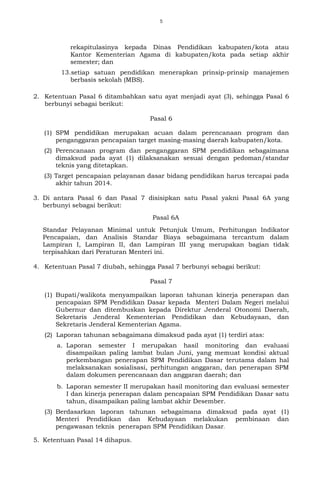 5
rekapitulasinya kepada Dinas Pendidikan kabupaten/kota atau
Kantor Kementerian Agama di kabupaten/kota pada setiap akhir
semester; dan
13.setiap satuan pendidikan menerapkan prinsip-prinsip manajemen
berbasis sekolah (MBS).
2. Ketentuan Pasal 6 ditambahkan satu ayat menjadi ayat (3), sehingga Pasal 6
berbunyi sebagai berikut:
Pasal 6
(1) SPM pendidikan merupakan acuan dalam perencanaan program dan
penganggaran pencapaian target masing-masing daerah kabupaten/kota.
(2) Perencanaan program dan penganggaran SPM pendidikan sebagaimana
dimaksud pada ayat (1) dilaksanakan sesuai dengan pedoman/standar
teknis yang ditetapkan.
(3) Target pencapaian pelayanan dasar bidang pendidikan harus tercapai pada
akhir tahun 2014.
3. Di antara Pasal 6 dan Pasal 7 disisipkan satu Pasal yakni Pasal 6A yang
berbunyi sebagai berikut:
Pasal 6A
Standar Pelayanan Minimal untuk Petunjuk Umum, Perhitungan Indikator
Pencapaian, dan Analisis Standar Biaya sebagaimana tercantum dalam
Lampiran I, Lampiran II, dan Lampiran III yang merupakan bagian tidak
terpisahkan dari Peraturan Menteri ini.
4. Ketentuan Pasal 7 diubah, sehingga Pasal 7 berbunyi sebagai berikut:
Pasal 7
(1) Bupati/walikota menyampaikan laporan tahunan kinerja penerapan dan
pencapaian SPM Pendidikan Dasar kepada Menteri Dalam Negeri melalui
Gubernur dan ditembuskan kepada Direktur Jenderal Otonomi Daerah,
Sekretaris Jenderal Kementerian Pendidikan dan Kebudayaan, dan
Sekretaris Jenderal Kementerian Agama.
(2) Laporan tahunan sebagaimana dimaksud pada ayat (1) terdiri atas:
a. Laporan semester I merupakan hasil monitoring dan evaluasi
disampaikan paling lambat bulan Juni, yang memuat kondisi aktual
perkembangan penerapan SPM Pendidikan Dasar terutama dalam hal
melaksanakan sosialisasi, perhitungan anggaran, dan penerapan SPM
dalam dokumen perencanaan dan anggaran daerah; dan
b. Laporan semester II merupakan hasil monitoring dan evaluasi semester
I dan kinerja penerapan dalam pencapaian SPM Pendidikan Dasar satu
tahun, disampaikan paling lambat akhir Desember.
(3) Berdasarkan laporan tahunan sebagaimana dimaksud pada ayat (1)
Menteri Pendidikan dan Kebudayaan melakukan pembinaan dan
pengawasan teknis penerapan SPM Pendidikan Dasar.
5. Ketentuan Pasal 14 dihapus.
 