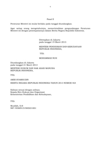 6
Pasal II
Peraturan Menteri ini mulai berlaku pada tanggal diundangkan.
Agar setiap orang mengetahuinya, memerintahkan pengundangan Peraturan
Menteri ini dengan penempatannya dalam Berita Negara Republik Indonesia.
Ditetapkan di Jakarta
pada tanggal 19 Maret 2013
MENTERI PENDIDIKAN DAN KEBUDAYAAN
REPUBLIK INDONESIA,
TTD.
MOHAMMAD NUH
Diundangkan di Jakarta
pada tanggal 21 Maret 2013
MENTERI HUKUM DAN HAK ASASI MANUSIA
REPUBLIK INDONESIA,
TTD.
AMIR SYAMSUDIN
BERITA NEGARA REPUBLIK INDONESIA TAHUN 2013 NOMOR 464
Salinan sesuai dengan aslinya.
Kepala Biro Hukum dan Organisasi
Kementerian Pendidikan dan Kebudayaan,
TTD.
Muslikh, S.H
NIP 195809151985031001
 