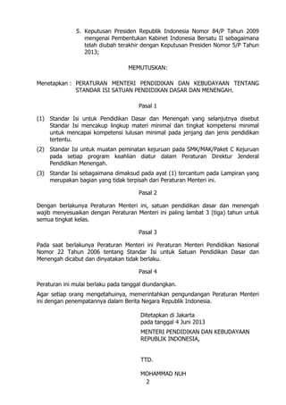 5. Keputusan Presiden Republik Indonesia Nomor 84/P Tahun 2009
mengenai Pembentukan Kabinet Indonesia Bersatu II sebagaimana
telah diubah terakhir dengan Keputusan Presiden Nomor 5/P Tahun
2013;
MEMUTUSKAN:
Menetapkan : PERATURAN MENTERI PENDIDIKAN DAN KEBUDAYAAN TENTANG
STANDAR ISI SATUAN PENDIDIKAN DASAR DAN MENENGAH.
Pasal 1
(1) Standar Isi untuk Pendidikan Dasar dan Menengah yang selanjutnya disebut
Standar Isi mencakup lingkup materi minimal dan tingkat kompetensi minimal
untuk mencapai kompetensi lulusan minimal pada jenjang dan jenis pendidikan
tertentu.
(2) Standar Isi untuk muatan peminatan kejuruan pada SMK/MAK/Paket C Kejuruan
pada setiap program keahlian diatur dalam Peraturan Direktur Jenderal
Pendidikan Menengah.
(3) Standar Isi sebagaimana dimaksud pada ayat (1) tercantum pada Lampiran yang
merupakan bagian yang tidak terpisah dari Peraturan Menteri ini.
Pasal 2
Dengan berlakunya Peraturan Menteri ini, satuan pendidikan dasar dan menengah
wajib menyesuaikan dengan Peraturan Menteri ini paling lambat 3 (tiga) tahun untuk
semua tingkat kelas.
Pasal 3
Pada saat berlakunya Peraturan Menteri ini Peraturan Menteri Pendidikan Nasional
Nomor 22 Tahun 2006 tentang Standar Isi untuk Satuan Pendidikan Dasar dan
Menengah dicabut dan dinyatakan tidak berlaku.
Pasal 4
Peraturan ini mulai berlaku pada tanggal diundangkan.
Agar setiap orang mengetahuinya, memerintahkan pengundangan Peraturan Menteri
ini dengan penempatannya dalam Berita Negara Republik Indonesia.
Ditetapkan di Jakarta
pada tanggal 4 Juni 2013
MENTERI PENDIDIKAN DAN KEBUDAYAAN
REPUBLIK INDONESIA,
TTD.
MOHAMMAD NUH
2

 
