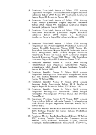 3
13. Peraturan Pemerintah Nomor 41 Tahun 2007 tentang
Organisasi Perangkat Daerah (Lembaran Negara Republik
Indonesia Tahun 2007 Nomor 89, Tambahan Lembaran
Negara Republik Indonesia Nomor 4741);
14. Peraturan Pemerintah Nomor 47 Tahun 2008 tentang
Wajib Belajar (Lembaran Negara Republik Indonesia
Tahun 2008 Nomor 90, Tambahan Lembaran Negara
Republik Indonesia Nomor 4863);
15. Peraturan Pemerintah Nomor 48 Tahun 2008 tentang
Pendanaan Pendidikan (Lembaran Negara Republik
Indonesia Tahun 2008 Nomor 91, Tambahan
Lembaran Negara Republik Indonesia Nomor 4864);
16. Peraturan Pemerintah Nomor 17 Tahun 2010 tentang
Pengelolaan dan Penyelenggaraan Pendidikan (Lembaran
Negara Republik Indonesia Tahun 2010 Nomor 23,
Tambahan Lembaran Negara Republik Indonesia Nomor
5105) sebagaimana telah diubah dengan Peraturan
Pemerintah Nomor 66 Tahun 2010 (Lembaran Negara
Republik Indonesia Tahun 2010 Nomor 112, Tambahan
Lembaran Negara Republik Indonesia Nomor 5157);
17. Peraturan Presiden Nomor 47 Tahun 2009 tentang
Pembentukan dan Organisasi Kementerian Negara,
sebagaimana telah diubah dengan Peraturan Presiden
Nomor 91 Tahun 2011;
18. Peraturan Presiden Nomor 54 Tahun 2010 tentang
Pengadaan Barang/Jasa Pemerintah sebagaimana telah
dua kali diubah terakhir dengan Peraturan Presiden
Nomor 70 Tahun 2012;
19. Peraturan Presiden Nomor 54 Tahun 2012 tentang
Rencana Kerja Pemerintah Tahun 2013 (Lembaran
Negara Republik Indonesia Tahun 2012Nomor 119);
20. Peraturan Presiden Nomor 84 Tahun 2012 tentang
Pengadaan Barang/Jasa Pemerintah Dalam Rangka
Percepatan Pembangunan Provinsi Papua dan Provinsi
Papua Barat;
21. Keputusan Presiden Nomor 84/P Tahun 2009 tentang
Pembentukan Kabinet Indonesia Bersatu II, sebagaimana
telah diubah dengan Keputusan Presiden Nomor 59/P
Tahun 2011;
22. Peraturan Menteri Pendidikan Nasional Nomor 22 Tahun
2006 tentang Standar Isi untuk Satuan Pendidikan
Dasar dan Menengah;
23. Peraturan Menteri Pendidikan Nasional Nomor 24 Tahun
2007 tentang Standar Sarana dan Prasarana untuk
Sekolah Dasar/Madrasah Ibtidaiyah (SD/MI), Sekolah
Menengah Pertama/Madrasah Tsanawiyah (SMP/MTs),
 