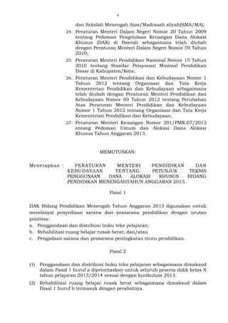 4
dan Sekolah Menengah Atas/Madrasah aliyah(SMA/MA);
24. Peraturan Menteri Dalam Negeri Nomor 20 Tahun 2009
tentang Pedoman Pengelolaan Keuangan Dana Alokasi
Khusus (DAK) di Daerah sebagaimana telah diubah
dengan Peraturan Menteri Dalam Negeri Nomor 59 Tahun
2010;
25. Peraturan Menteri Pendidikan Nasional Nomor 15 Tahun
2010 tentang Standar Pelayanan Minimal Pendidikan
Dasar di Kabupaten/Kota;
26. Peraturan Menteri Pendidikan dan Kebudayaan Nomor 1
Tahun 2012 tentang Organisasi dan Tata Kerja
Kementerian Pendidikan dan Kebudayaan sebagaimana
telah diubah dengan Peraturan Menteri Pendidikan dan
Kebudayaan Nomor 69 Tahun 2012 tentang Perubahan
Atas Peraturan Menteri Pendidikan dan Kebudayaan
Nomor 1 Tahun 2012 tentang Organisasi dan Tata Kerja
Kementerian Pendidikan dan Kebudayaan;
27. Peraturan Menteri Keuangan Nomor 201/PMK.07/2012
entang Pedoman Umum dan Alokasi Dana Alokasi
Khusus Tahun Anggaran 2013.
MEMUTUSKAN:
Menetapkan : PERATURAN MENTERI PENDIDIKAN DAN
KEBUDAYAAN TENTANG PETUNJUK TEKNIS
PENGGUNAAN DANA ALOKASI KHUSUS BIDANG
PENDIDIKAN MENENGAHTAHUN ANGGARAN 2013.
Pasal 1
DAK Bidang Pendidikan Menengah Tahun Anggaran 2013 digunakan untuk
membiayai penyediaan sarana dan prasarana pendidikan dengan urutan
priotitas:
a. Penggandaan dan distribusi buku teks pelajaran;
b. Rehabilitasi ruang belajar rusak berat; dan/atau
c. Pengadaan sarana dan prasarana peningkatan mutu pendidikan.
Pasal 2
(1) Penggandaan dan distribusi buku teks pelajaran sebagaimana dimaksud
dalam Pasal 1 huruf a diprioritaskan untuk seluruh peserta didik kelas X
tahun pelajaran 2013/2014 sesuai dengan kurikulum 2013.
(2) Rehabilitasi ruang belajar rusak berat sebagaimana dimaksud dalam
Pasal 1 huruf b termasuk dengan perabotnya.
 