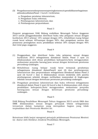 5
(3) Pengadaansaranadanprasaranapeningkatanmutupendidikansebagaiman
adimaksuddalamPasal 1 huruf c terdiriatas:
a. Pengadaan peralatan laboratorium;
b. Pengadaan buku referensi;
c. Pembangunan laboratorium; dan
d. Pembangunan perpustakaan.
Pasal 3
Proporsi penggunaan DAK Bidang endidikan Menengah Tahun Anggaran
2013 untuk penggandaandan distribusi buku teks pelajaran sesuai dengan
kurikulum 2013 sebesar 15% sampai dengan 25%, rehabilitasi ruang belajar
rusak berat sebesar 40%sampai dengan 50%, dan pengadaan sarana dan
prasarana peningkatan mutu pendidikan sebesar 30% sampai dengan 40%
dari total pagu anggaran.
Pasal 4
(1) Penggandaan dan distribusi buku teks pelajaran sesuai dengan
kurikulum 2013 sebagaimana dimaksud dalam Pasal 2 ayat (1)
dilaksanakan oleh dinas pendidikan kabupaten/kota menggunakan
mekanisme penyedia barang/jasa sesuai dengan ketentuan peraturan
perundang-undangan.
(2) Rehabilitasi ruang belajar rusak berat termasuk perabotnya
sebagaimana dimaksud dalamPasal2 ayat (2) dan pembangunan
laboratorium dan perpustakaan sebagaimana dimaksud dalam Pasal 2
ayat (3) huruf c dan d dilaksanakan secara swakelola oleh panitia
pembangunan sekolah dengan melibatkan masyarakat di lingkungan
sekolah sesuai dengan ketentuan peraturan perundang-undangan.
(3) Pengadaan peralatan laboratorium dan buku referensi sebagaimana
dimaksud dalam Pasal 2 ayat (3) huruf a dan b dilaksanakan oleh dinas
pendidikan kabupaten/kota menggunakan mekanisme penyedia
barang/jasa sesuai dengan ketentuan peraturan perundang-
undangan.
Pasal 5
DAK Bidang Pendidikan Menengah Tahun Anggaran 2013 untuk SMA dan
SMK dilaksanakan sesuai dengan petunjuk teknis sebagaimana
tercantum dalam Lampiran yang merupakan bagian yang tidak
terpisahkan dari Peraturan Menteri ini.
Pasal 6
Ketentuan lebih lanjut mengenai petunjuk pelaksanaan Peraturan Menteri
ini diatur oleh Direktur Jenderal Pendidikan Menengah.
Pasal 7
 