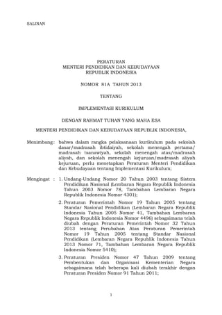 1	
  
	
  
SALINAN
PERATURAN
MENTERI PENDIDIKAN DAN KEBUDAYAAN
REPUBLIK INDONESIA
NOMOR 81A TAHUN 2013
TENTANG
IMPLEMENTASI KURIKULUM
DENGAN RAHMAT TUHAN YANG MAHA ESA
MENTERI PENDIDIKAN DAN KEBUDAYAAN REPUBLIK INDONESIA,
Menimbang : bahwa dalam rangka pelaksanaan kurikulum pada sekolah
dasar/madrasah ibtidaiyah, sekolah menengah pertama/
madrasah tsanawiyah, sekolah menengah atas/madrasah
aliyah, dan sekolah menengah kejuruan/madrasah aliyah
kejuruan, perlu menetapkan Peraturan Menteri Pendidikan
dan Kebudayaan tentang Implementasi Kurikulum;
Mengingat : 1. Undang-Undang Nomor 20 Tahun 2003 tentang Sistem
Pendidikan Nasional (Lembaran Negara Republik Indonesia
Tahun 2003 Nomor 78, Tambahan Lembaran Negara
Republik Indonesia Nomor 4301);
2. Peraturan Pemerintah Nomor 19 Tahun 2005 tentang
Standar Nasional Pendidikan (Lembaran Negara Republik
Indonesia Tahun 2005 Nomor 41, Tambahan Lembaran
Negara Republik Indonesia Nomor 4496) sebagaimana telah
diubah dengan Peraturan Pemerintah Nomor 32 Tahun
2013 tentang Perubahan Atas Peraturan Pemerintah
Nomor 19 Tahun 2005 tentang Standar Nasional
Pendidikan (Lembaran Negara Republik Indonesia Tahun
2013 Nomor 71, Tambahan Lembaran Negara Republik
Indonesia Nomor 5410);
3. Peraturan Presiden Nomor 47 Tahun 2009 tentang
Pembentukan dan Organisasi Kementerian Negara
sebagaimana telah beberapa kali diubah terakhir dengan
Peraturan Presiden Nomor 91 Tahun 2011;
 