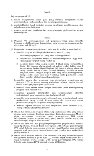 Pasal 2
Tujuan program PPG:
a. untuk menghasilkan calon guru yang memiliki kompetensi
merencanakan, melaksanakan, dan menilai pembelajaran;

dalam

b. menindaklanjuti hasil penilaian dengan melakukan pembimbingan, dan
pelatihan peserta didik; dan
c. mampu melakukan penelitian dan mengembangkan profesionalitas secara
berkelanjutan.
Pasal 3
(1) Program PPG diselenggarakan oleh perguruan tinggi yang memiliki
lembaga pendidikan tenaga kependidikan yang memenuhi persyaratan dan
ditetapkan oleh Menteri.
(2) Persyaratan sebagaimana dimaksud pada ayat (1) adalah sebagai berikut:
a. memiliki program studi kependidikan strata satu (S1) yang:
1. sama dengan program PPG yang akan diselenggarakan;
2. terakreditasi oleh Badan Akreditasi Nasional Perguruan Tinggi (BANPT) dengan peringkat paling rendah B;
3. memiliki dosen tetap paling sedikit 2 (dua) orang berkualifikasi
doktor (S3) dengan jabatan akademik paling rendah Lektor, dan 4
(empat) orang berkualifikasi Magister (S2) dengan jabatan akademik
paling rendah Lektor Kepala berlatar belakang pendidikan sama
dan/atau sesuai dengan program PPG yang akan diselenggarakan,
paling sedikit salah satu latar belakang strata pendidikan setiap
dosen tersebut adalah bidang kependidikan.
b. memiliki sarana dan prasarana yang mendukung penyelenggaraan
program PPG, termasuk asrama mahasiswa sebagai bagian integral
dalam proses penyiapan guru profesional;
c. memiliki rasio antara dosen dengan mahasiswa pada masing-masing
program studi sesuai SPMI;
d. memiliki
program
peningkatan
dan
pengembangan
instruksional atau yang sejenis dan berfungsi efektif;

aktivitas

e. memiliki program dan jaringan kemitraan dengan sekolah-sekolah mitra
terakreditasi paling rendah B dan memenuhi persyaratan untuk
pelaksanaan program pengalaman lapangan (PPL);
f. memiliki laporan evaluasi diri dan penjaminan mutu berdasar fakta,
paling sedikit 2 (dua) tahun terakhir.
(3) Dalam hal belum ada program studi yang terakreditasi atau yang sesuai
dengan mata pelajaran di satuan pendidikan dasar dan menengah, Menteri
dapat menetapkan perguruan tinggi penyelenggara PPG untuk
bekerjasama dengan perguruan tinggi yang memiliki sumber daya yang
relevan dengan program studi tersebut.
(4) Dalam hal tidak ada LPTK yang menyelenggarakan program studi tertentu
yang diperlukan, Menteri dapat menetapkan LPTK sebagai penyelenggara
PPG untuk bekerja sama dengan perguruan tinggi/fakultas yang memiliki
program studi yang sama dengan bidang studi tersebut dan terakreditasi
paling rendah B.
(5) Dalam hal di wilayah tertentu tidak terdapat LPTK yang memenuhi syarat
sebagaimana dimaksud pada ayat (1), Menteri dapat menetapkan LPTK
yang memenuhi syarat sebagai LPTK induk penyelenggara PPG untuk
bekerja sama dengan LPTK tersebut sebagai LPTK mitra.

3

 