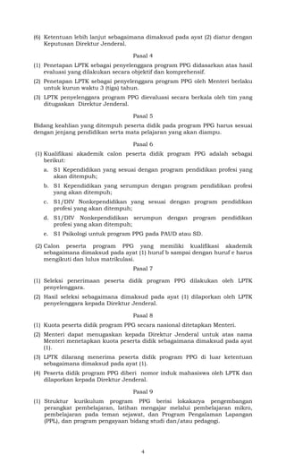 (6) Ketentuan lebih lanjut sebagaimana dimaksud pada ayat (2) diatur dengan
Keputusan Direktur Jenderal.
Pasal 4
(1) Penetapan LPTK sebagai penyelenggara program PPG didasarkan atas hasil
evaluasi yang dilakukan secara objektif dan komprehensif.
(2) Penetapan LPTK sebagai penyelenggara program PPG oleh Menteri berlaku
untuk kurun waktu 3 (tiga) tahun.
(3) LPTK penyelenggara program PPG dievaluasi secara berkala oleh tim yang
ditugaskan Direktur Jenderal.
Pasal 5
Bidang keahlian yang ditempuh peserta didik pada program PPG harus sesuai
dengan jenjang pendidikan serta mata pelajaran yang akan diampu.
Pasal 6
(1) Kualifikasi akademik calon peserta didik program PPG adalah sebagai
berikut:
a. S1 Kependidikan yang sesuai dengan program pendidikan profesi yang
akan ditempuh;
b. S1 Kependidikan yang serumpun dengan program pendidikan profesi
yang akan ditempuh;
c. S1/DIV Nonkependidikan yang sesuai dengan program pendidikan
profesi yang akan ditempuh;
d. S1/DIV Nonkependidikan serumpun dengan program pendidikan
profesi yang akan ditempuh;
e. S1 Psikologi untuk program PPG pada PAUD atau SD.
(2) Calon peserta program PPG yang memiliki kualifikasi akademik
sebagaimana dimaksud pada ayat (1) huruf b sampai dengan huruf e harus
mengikuti dan lulus matrikulasi.
Pasal 7
(1) Seleksi penerimaan peserta didik program PPG dilakukan oleh LPTK
penyelenggara.
(2) Hasil seleksi sebagaimana dimaksud pada ayat (1) dilaporkan oleh LPTK
penyelenggara kepada Direktur Jenderal.
Pasal 8
(1) Kuota peserta didik program PPG secara nasional ditetapkan Menteri.
(2) Menteri dapat menugaskan kepada Direktur Jenderal untuk atas nama
Menteri menetapkan kuota peserta didik sebagaimana dimaksud pada ayat
(1).
(3) LPTK dilarang menerima peserta didik program PPG di luar ketentuan
sebagaimana dimaksud pada ayat (1).
(4) Peserta didik program PPG diberi nomor induk mahasiswa oleh LPTK dan
dilaporkan kepada Direktur Jenderal.
Pasal 9
(1) Struktur kurikulum program PPG berisi lokakarya pengembangan
perangkat pembelajaran, latihan mengajar melalui pembelajaran mikro,
pembelajaran pada teman sejawat, dan Program Pengalaman Lapangan
(PPL), dan program pengayaan bidang studi dan/atau pedagogi.

4

 