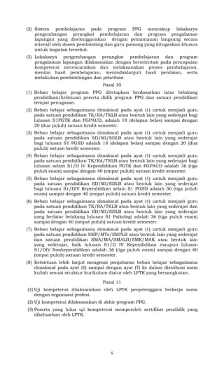 (2) Sistem pembelajaran pada program PPG mencakup lokakarya
pengembangan perangkat pembelajaran dan program pengalaman
lapangan yang diselenggarakan dengan pemantauan langsung secara
intensif oleh dosen pembimbing dan guru pamong yang ditugaskan khusus
untuk kegiatan tersebut.
(3) Lokakarya pengembangan perangkat pembelajaran dan program
pengalaman lapangan dilaksanakan dengan berorientasi pada pencapaian
kompetensi merencanakan dan melaksanakan proses pembelajaran,
menilai hasil pembelajaran, menindaklanjuti hasil penilaian, serta
melakukan pembimbingan dan pelatihan.
Pasal 10
(1) Beban belajar program PPG ditetapkan berdasarkan latar belakang
pendidikan/keilmuan peserta didik program PPG dan satuan pendidikan
tempat penugasan.
(2) Beban belajar sebagaimana dimaksud pada ayat (1) untuk menjadi guru
pada satuan pendidikan TK/RA/TKLB atau bentuk lain yang sederajat bagi
lulusan S1PGTK dan PGPAUD, adalah 18 (delapan belas) sampai dengan
20 (dua puluh) satuan kredit semester.
(3) Beban belajar sebagaimana dimaksud pada ayat (1) untuk menjadi guru
pada satuan pendidikan SD/MI/SDLB atau bentuk lain yang sederajat
bagi lulusan S1 PGSD adalah 18 (delapan belas) sampai dengan 20 (dua
puluh) satuan kredit semester.
(4) Beban belajar sebagaimana dimaksud pada ayat (1) untuk menjadi guru
pada satuan pendidikan TK/RA/TKLB atau bentuk lain yang sederajat bagi
lulusan selain S1/D IV Kependidikan PGTK dan PGPAUD adalah 36 (tiga
puluh enam) sampai dengan 40 (empat puluh) satuan kredit semester.
(5) Beban belajar sebagaimana dimaksud pada ayat (1) untuk menjadi guru
pada satuan pendidikan SD/MI/SDLB atau bentuk lain yang sederajat
bagi lulusan S1/DIV Kependidikan selain S1 PGSD adalah 36 (tiga puluh
enam) sampai dengan 40 (empat puluh) satuan kredit semester.
(6) Beban belajar sebagaimana dimaksud pada ayat (1) untuk menjadi guru
pada satuan pendidikan TK/RA/TKLB atau bentuk lain yang sederajat dan
pada satuan pendidikan SD/MI/SDLB atau bentuk lain yang sederajat
yang berlatar belakang lulusan S1 Psikologi adalah 36 (tiga puluh enam)
sampai dengan 40 (empat puluh) satuan kredit semester.
(7) Beban belajar sebagaimana dimaksud pada ayat (1) untuk menjadi guru
pada satuan pendidikan SMP/MTs/SMPLB atau bentuk lain yang sederajat
dan satuan pendidikan SMA/MA/SMALB/SMK/MAK atau bentuk lain
yang sederajat, baik lulusan S1/D IV Kependidikan maupun lulusan
S1/DIV Nonkependidikan adalah 36 (tiga puluh enam) sampai dengan 40
(empat puluh) satuan kredit semester.
(8) Ketentuan lebih lanjut mengenai penjabaran beban belajar sebagaimana
dimaksud pada ayat (1) sampai dengan ayat (7) ke dalam distribusi mata
kuliah sesuai struktur kurikulum diatur oleh LPTK yang bersangkutan.
Pasal 11
(1) Uji kompetensi dilaksanakan oleh LPTK penyelenggara berkerja sama
dengan organisasi profesi.
(2) Uji kompetensi dilaksanakan di akhir program PPG.
(3) Peserta yang lulus uji kompetensi memperoleh sertifikat pendidik yang
dikeluarkan oleh LPTK.

5

 