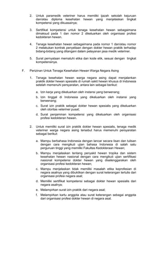 2.

3.

Sertifikat kompetensi untuk tenaga kesehatan hewan sebagaimana
dimaksud pada 1 dan nomor 2 dikeluarkan oleh organisasi profesi
kedokteran hewan.

4.

Tenaga kesehatan hewan sebagaimana pada nomor 1 dan/atau nomor
2 melakukan kontrak penyeliaan dengan dokter hewan praktik terhadap
bidang-bidang yang ditangani dalam pelayanan jasa medik veteriner.

5.

F.

Untuk paramedik veteriner harus memiliki ijazah sekolah kejuruan
dan/atau diploma kesehatan hewan yang menjelaskan tingkat
kompetensi yang dikuasainya;

Surat pernyataan mematuhi etika dan kode etik, sesuai dengan tingkat
kompetensinya.

Perizinan Untuk Tenaga Kesehatan Hewan Warga Negara Asing
1.

Tenaga kesehatan hewan warga negara asing dapat menjalankan
praktik dokter hewan spesialis di rumah sakit hewan khusus di Indonesia
setelah memenuhi persyaratan, antara lain sebagai berikut:
a. Izin kerja yang dikeluarkan oleh instansi yang berwenang;
b. Izin tinggal di Indonesia yang dikeluarkan oleh instansi yang
berwenang;
c. Surat izin praktik sebagai dokter hewan spesialis yang dikeluarkan
oleh otoritas veteriner pusat;
d. Surat penjaminan kompetensi yang dikeluarkan oleh organisasi
profesi kedokteran hewan.

2.

Untuk memiliki surat izin praktik dokter hewan spesialis, tenaga medik
veteriner warga negara asing tersebut harus memenuhi persyaratan
sebagai berikut:
a. Mampu berbahasa Indonesia dengan lancar secara lisan dan tulisan
dengan cara mengikuti ujian bahasa Indonesia di salah satu
perguruan tinggi yang memiliki Fakultas Kedokteraan Hewan;
b. Mampu menjelaskan tentang penyakit hewan tropika dan sistem
kesehatan hewan nasional dengan cara mengikuti ujian sertifikasi
nasional kompetensi dokter hewan yang diselenggarakan oleh
organisasi profesi kedokteran hewan;
c. Mampu menjelaskan tidak memiliki masalah etika keprofesian di
negara asalnya yang dibuktikan dengan surat keterangan tertulis dari
organisasi profesi negara asal;
d. Memiliki sertifikat kompetensi sebagai dokter hewan spesialis dari
negara asalnya;
e. Melampirkan surat izin praktik dari negara asal;
f. Melampirkan kartu anggota atau surat keterangan sebagai anggota
dari organisasi profesi dokter hewan di negara asal.

 
