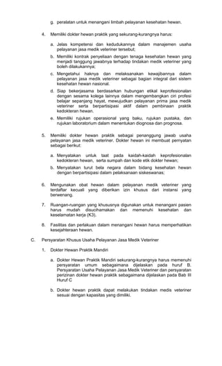 g. peralatan untuk menangani limbah pelayanan kesehatan hewan.
4.

Memiliki dokter hewan praktik yang sekurang-kurangnya harus:
a. Jelas kompetensi dan kedudukannya dalam manajemen usaha
pelayanan jasa medik veteriner tersebut;
b. Memiliki kontrak penyeliaan dengan tenaga kesehatan hewan yang
menjadi tanggung jawabnya terhadap tindakan medik veteriner yang
boleh dilakukannya;
c. Mengetahui haknya dan melaksanakan kewajibannya dalam
pelayanan jasa medik veteriner sebagai bagian integral dari sistem
kesehatan hewan nasional.
d. Siap bekerjasama berdasarkan hubungan etikal keprofesionalan
dengan sesama kolega lainnya dalam mengembangkan ciri profesi
belajar sepanjang hayat, mewujudkan pelayanan prima jasa medik
veteriner serta berpartisipasi aktif dalam pembinaan praktik
kedokteran hewan.
e. Memiliki rujukan operasional yang baku, rujukan pustaka, dan
rujukan laboratorium dalam menentukan diognosa dan prognosa.

5.

Memiliki dokter hewan praktik sebagai penanggung jawab usaha
pelayanan jasa medik veteriner. Dokter hewan ini membuat pernyatan
sebagai berikut:
a. Menyatakan untuk taat pada kaidah-kaidah keprofesionalan
kedokteran hewan, serta sumpah dan kode etik dokter hewan;
b. Menyatakan turut bela negara dalam bidang kesehatan hewan
dengan berpartisipasi dalam pelaksanaan siskeswanas;

6.

7.

Ruangan-ruangan yang khususnya digunakan untuk menangani pasien
harus mudah disucihamakan dan memenuhi kesehatan dan
keselamatan kerja (K3).

8.

C.

Mengunakan obat hewan dalam pelayanan medik veteriner yang
terdaftar kecuali yang diberikan izin khusus dari instansi yang
berwenang.

Fasilitas dan perlakuan dalam menangani hewan harus memperhatikan
kesejahteraan hewan.

Persyaratan Khusus Usaha Pelayanan Jasa Medik Veteriner
1.

Dokter Hewan Praktik Mandiri
a. Dokter Hewan Praktik Mandiri sekurang-kurangnya harus memenuhi
persyaratan umum sebagaimana dijelaskan pada huruf B.
Persyaratan Usaha Pelayanan Jasa Medik Veteriner dan persyaratan
perizinan dokter hewan praktik sebagaimana dijelaskan pada Bab III
Huruf C
b. Dokter hewan praktik dapat melakukan tindakan medis veteriner
sesuai dengan kapasitas yang dimiliki.

 