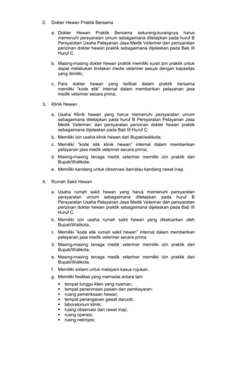 2.

Dokter Hewan Praktik Bersama
a. Dokter Hewan Praktik Bersama sekurang-kurangnya harus
memenuhi persyaratan umum sebagaimana ditetapkan pada huruf B
Persyaratan Usaha Pelayanan Jasa Medik Veteriner dan persyaratan
perizinan dokter hewan praktik sebagaimana dijelaskan pada Bab III
Huruf C.
b. Masing-masing dokter hewan praktik memiliki surat izin praktik untuk
dapat melakukan tindakan medis veteriner sesuai dengan kapasitas
yang dimiliki.
c. Para dokter hewan yang terlibat dalam praktik bersama
memiliki ”kode etik” internal dalam memberikan pelayanan jasa
medik veteriner secara prima.

3.

Klinik Hewan
a. Usaha Klinik hewan yang harus memenuhi persyaratan umum
sebagaimana ditetapkan pada huruf B Persyaratan Pelayanan Jasa
Medik Veteriner; dan persyaratan perizinan dokter hewan praktik
sebagaimana dijelaskan pada Bab III Huruf C;
b. Memiliki izin usaha klinik hewan dari Bupati/walikota;
c. Memiliki ”kode etik klinik hewan” internal dalam memberikan
pelayanan jasa medik veteriner secara prima;
d. Masing-masing tenaga medik veteriner memiliki izin praktik dari
Bupati/Walikota;
e. Memiliki kandang untuk observasi dan/atau kandang rawat inap.

4.

Rumah Sakit Hewan
a. Usaha rumah sakit hewan yang harus memenuhi persyaratan
persyaratan umum sebagaimana ditetapkan pada huruf B
Persyaratan Usaha Pelayanan Jasa Medik Veteriner dan persyaratan
perizinan dokter hewan praktik sebagaimana dijelaskan pada Bab III
Huruf C.
b. Memiliki izin usaha rumah sakit hewan yang dikeluarkan oleh
Bupati/Walikota.
c. Memiliki ”kode etik rumah sakit hewan” internal dalam memberikan
pelayanan jasa medik veteriner secara prima.
d. Masing-masing tenaga medik veteriner memiliki izin praktik dari
Bupati/Walikota.
e. Masing-masing tenaga medik veteriner memiliki izin praktik dari
Bupati/Walikota.
f. Memiliki sistem untuk melayani kasus rujukan.
g. Memiliki fasilitas yang memadai antara lain:
tempat tunggu klien yang nyaman;
tempat penerimaan pasien dan pembayaran;
ruang pemeriksaan hewan;
tempat penanganan gawat darurat;
laboratorium klinik;
ruang observasi dan rawat inap;
ruang operasi;
ruang nekropsi;

 