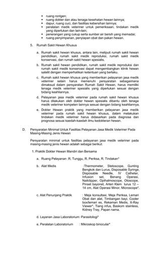 ruang rontgen;
ruang dokter dan atau tenaga kesehatan hewan lainnya;
dapur, ruang cuci, dan fasilitas kebersihan lainnya;
peralatan medik veteriner untuk pemeriksaan, tindakan medik
yang diperlukan dan lain-lain;
penerangan yang cukup serta sumber air bersih yang memadai;
ruang penyimpanan, penyiapan obat dan pakan hewan.
5.

Rumah Sakit Hewan Khusus
a. Rumah sakit hewan khusus, antara lain, meliputi rumah sakit hewan
pendidikan, rumah sakit medik reproduksi, rumah sakit medik
konservasi, dan rumah sakit hewan spesialis.
b. Rumah sakit hewan pendidikan, rumah sakit medik reproduksi dan
rumah sakit medik konservasi dapat mengembangkan klinik hewan
satelit dengan memperhatikan ketentuan yang berlaku.
c. Rumah sakit hewan khusus yang memberikan pelayanan jasa medik
veteriner selain harus memenuhi persyaratan sebagaimana
dimaksud dalam persyaratan Rumah Sakit Hewan, harus memiliki
tenaga medik veteriner spesialis yang diperlukan sesuai dengan
bidang keahliannya.
d. Pelayanan jasa medik veteriner pada rumah sakit hewan khusus
harus dilakukan oleh dokter hewan spesialis dibantu oleh tenaga
medik veteriner kompeten lainnya sesuai dengan bidang keahliannya.
e. Dokter Hewan praktik yang memberikan pelayanan jasa medik
veteriner pada rumah sakit hewan khusus, dalam melakukan
tindakan medik veteriner harus didasarkan pada diagnosa dan
prognosa sesuai kaedah-kaedah ilmu kedokteran hewan.

D.

Persyaratan Minimal Untuk Fasilitas Pelayanan Jasa Medik Veteriner Pada
Masing-Masing Jenis Hewan
Persyaratan minimal untuk fasilitas pelayanan jasa medik veteriner pada
masing-masing jenis hewan adalah sebagai berikut:
1. Praktik Dokter Hewan Mandiri dan Bersama
a. Ruang Pelayanan :R. Tunggu, R. Periksa, R. Tindakan*
b. Alat Medis

:Thermometer, Stetoscope, Gunting
Bengkok dan Lurus, Disposable Syringe,
Disposable Needle, IV Catheter,
Infusion
set,
Benang
Operasi,
Nailclipper, Opthalmoscope, Otoscope,
Pinset bayonet, Arteri Klem lurus 12 –
14 cm, Alat Operasi Minor, Microscope*.

c. Alat Penunjang Praktik

: Meja konsultasi, Meja Periksa, Lemari
Obat dan alat, Timbangan bayi, Cooler
box/lemari es, Rekaman Medis, X-Ray
Viewer*, Tiang infus, Baskom stainless,
Kidney Tray, Papan nama.

d. Layanan Jasa Laboratorium: Parasitologi*
e. Peralatan Laboratorium

: Mikroskop binocular*

 