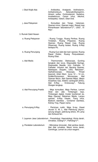 i. Obat Wajib Ada

: Antibiotika, Analgesik, Antihistamin,
Anthelminticum,
Adrenalin/Epinephrin,
Atropin sulfas, Corticosteroid, Sedativa,
Anastethicum, Cairan Infus, Alkohol,
Antiseptika, Vaksin, Obat Oral.

j. Jasa Pelayanan

: Konsultasi dan Terapi, Vaksinasi,
Operasi minor, Operasi major, Rawat inap,
Pemeriksaan laboratorium*)**, USG*, XRay*.

3. Rumah Sakit Hewan
a. Ruang Pelayanan

: Ruang Tunggu, Ruang Periksa,
Tindakan, Ruang Preparasi,
Operasi, Ruang Rawat Inap,
Observasi, Ruang Isolasi, Ruang
berlapis Pb.

Ruang
Ruang
Ruang
X-Ray

b. Ruang Penunjang

: Ruang Cuci alat dan kain operasi, Ruang
Rapat Dokter, Ruang Perpustakaan,
Ruang Obat.

c. Alat Medis

: Thermometer, Stetoscope, Gunting
bengkok dan lurus, Disposable Syringe,
Disposable Needle, Urin Catheter, IV
Catheter, Infusion set, Benang Operasi,
Nailclipper, Doppler, USG, Nebulizer*,
Opthalmoscope,
Otoscope,
Pinset
bayonet, Arteri Klem lurus 12 – 14 cm,
Scaller/Kompresor,
Microscope,
Alat
Operasi Minor, Alat Operasi Major, Mesin
Anasthesi Gas, Elektro cardiografi (EKG),
Alat X-Ray , Endoscopy*, Tabung
Oksigen lengkap.

d. Alat Penunjang Praktik

: Meja konsultasi, Meja Periksa, Lemari
Obat dan
alat, Timbangan
bayi,
Timbangan digital, Cooler box/lemari es,
Meja Operasi, Rekaman Medis, Lampu
operasi, X-Ray Viewer, Tiang infus,
Baskom stainless , Container stainless,
Kidney Tray, Papan nama.

e. Penunjang X-Ray

: Perizinan nuklir, Meja X-ray, Kaset
ukuran S, M, L, Alat Pelindung (Apron,
sarung tangan, pelindung leher), IR Lamp
dan Exhaust fan.

f. Layanan Jasa Laboratorium : Parasitologi, Haematologi, Kimia darah,
Urinalisis, Citologi*)**, Pathologi*)**.
g. Peralatan Laboratorium

: Mikroskop binoculer, Alat periksa darah,
Alat Alat urinalisis, Mesin kimia darah,
Centrifuge, Lemari es untuk reagent.

 