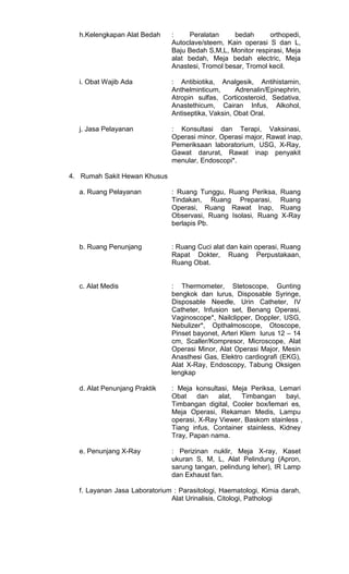 h.Kelengkapan Alat Bedah

:
Peralatan
bedah
orthopedi,
Autoclave/steem, Kain operasi S dan L,
Baju Bedah S,M,L, Monitor respirasi, Meja
alat bedah, Meja bedah electric, Meja
Anastesi, Tromol besar, Tromol kecil.

i. Obat Wajib Ada

: Antibiotika, Analgesik, Antihistamin,
Anthelminticum,
Adrenalin/Epinephrin,
Atropin sulfas, Corticosteroid, Sedativa,
Anastethicum, Cairan Infus, Alkohol,
Antiseptika, Vaksin, Obat Oral.

j. Jasa Pelayanan

: Konsultasi dan Terapi, Vaksinasi,
Operasi minor, Operasi major, Rawat inap,
Pemeriksaan laboratorium, USG, X-Ray,
Gawat darurat, Rawat inap penyakit
menular, Endoscopi*.

4. Rumah Sakit Hewan Khusus
a. Ruang Pelayanan

: Ruang Tunggu, Ruang Periksa,
Tindakan, Ruang Preparasi,
Operasi, Ruang Rawat Inap,
Observasi, Ruang Isolasi, Ruang
berlapis Pb.

Ruang
Ruang
Ruang
X-Ray

b. Ruang Penunjang

: Ruang Cuci alat dan kain operasi, Ruang
Rapat Dokter, Ruang Perpustakaan,
Ruang Obat.

c. Alat Medis

: Thermometer, Stetoscope, Gunting
bengkok dan lurus, Disposable Syringe,
Disposable Needle, Urin Catheter, IV
Catheter, Infusion set, Benang Operasi,
Vaginoscope*, Nailclipper, Doppler, USG,
Nebulizer*, Opthalmoscope, Otoscope,
Pinset bayonet, Arteri Klem lurus 12 – 14
cm, Scaller/Kompresor, Microscope, Alat
Operasi Minor, Alat Operasi Major, Mesin
Anasthesi Gas, Elektro cardiografi (EKG),
Alat X-Ray, Endoscopy, Tabung Oksigen
lengkap

d. Alat Penunjang Praktik

: Meja konsultasi, Meja Periksa, Lemari
Obat dan
alat, Timbangan
bayi,
Timbangan digital, Cooler box/lemari es,
Meja Operasi, Rekaman Medis, Lampu
operasi, X-Ray Viewer, Baskom stainless ,
Tiang infus, Container stainless, Kidney
Tray, Papan nama.

e. Penunjang X-Ray

: Perizinan nuklir, Meja X-ray, Kaset
ukuran S, M, L, Alat Pelindung (Apron,
sarung tangan, pelindung leher), IR Lamp
dan Exhaust fan.

f. Layanan Jasa Laboratorium : Parasitologi, Haematologi, Kimia darah,
Alat Urinalisis, Citologi, Pathologi

 