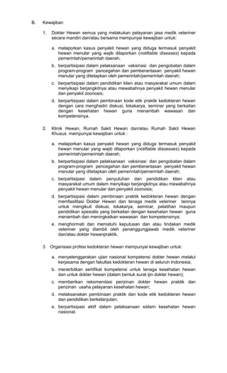 B.

Kewajiban
1.

Dokter Hewan semua yang melakukan pelayanan jasa medik veteriner
secara mandiri dan/atau bersama mempunyai kewajiban untuk:
a. melaporkan kasus penyakit hewan yang diduga termasuk penyakit
hewan menular yang wajib dilaporkan (notifiable diseases) kepada
pemerintah/pemerintah daerah;
b. berpartisipasi dalam pelaksanaan vaksinasi dan pengobatan dalam
program-program pencegahan dan pemberantasan penyakit hewan
menular yang ditetapkan oleh pemerintah/pemerintah daerah;
c. berpartisipasi dalam pendidikan klien atau masyarakat umum dalam
menyikapi berjangkitnya atau mewabahnya penyakit hewan menular
dan penyakit zoonosis;
d. berpartisipasi dalam pembinaan kode etik praktik kedokteran hewan
dengan cara menghadiri diskusi, lokakarya, seminar yang berkaitan
dengan kesehatan hewan guna menambah wawasan dan
kompetensinya.

2.

Klinik Hewan, Rumah Sakit Hewan dan/atau Rumah Sakit Hewan
Khusus mempunyai kewajiban untuk :
a. melaporkan kasus penyakit hewan yang diduga termasuk penyakit
hewan menular yang wajib dilaporkan (notifiable diaseases) kepada
pemerintah/pemerintah daerah;
b. berpartisipasi dalam pelaksanaan vaksinasi dan pengobatan dalam
program-program pencegahan dan pemberantasan penyakit hewan
menular yang ditetapkan oleh pemerintah/pemerintah daerah;
c. berpartisipasi dalam penyuluhan dan pendidikan klien atau
masyarakat umum dalam menyikapi berjangkitnya atau mewabahnya
penyakit hewan menular dan penyakit zoonosis;
d. berpartisipasi dalam pembinaan praktik kedokteran hewan dengan
memfasilitasi Dokter Hewan dan tenaga medik veteriner lainnya
untuk mengikuti diskusi, lokakarya, seminar, pelatihan maupun
pendidikan spesialis yang berkaitan dengan kesehatan hewan guna
menambah dan meningkatkan wawasan dan kompetensinya;
e. menghormati dan mematuhi keputusan dan atau tindakan medik
veteriner yang diambil oleh penanggungjawab medik veteriner
dan/atau dokter hewanpraktik.

3

Organisasi profesi kedokteran hewan mempunyai kewajiban untuk:
a. menyelenggarakan ujian nasional kompetensi dokter hewan melalui
kerjasama dengan fakultas kedokteran hewan di seluruh Indonesia;
b. menerbitkan sertifikat kompetensi untuk tenaga kesehatan hewan
dan untuk dokter hewan (dalam bentuk surat ijin dokter hewan);
c. memberikan rekomendasi perizinan dokter hewan praktik dan
perizinan usaha pelayanan kesehatan hewan;
d. melaksanakan pembinaan praktik dan kode etik kedokteran hewan
dan pendidikan berkelanjutan;
e. berpartisipasi aktif dalam pelaksanaan sistem kesehatan hewan
nasional.

 