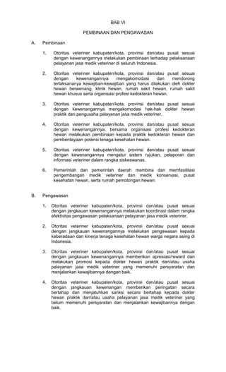 BAB VI
PEMBINAAN DAN PENGAWASAN
A.

Pembinaan
1.

2.

Otoritas veteriner kabupaten/kota, provinsi dan/atau pusat sesuai
dengan
kewenangannya
mengakomodasi
dan
mendorong
terlaksananya kewajiban-kewajiban yang harus dilakukan oleh dokter
hewan berwenang, klinik hewan, rumah sakit hewan, rumah sakit
hewan khusus serta organisasi profesi kedokteran hewan.

3.

Otoritas veteriner kabupaten/kota, provinsi dan/atau pusat sesuai
dengan kewenangannya mengakomodasi hak-hak dokter hewan
praktik dan pengusaha pelayanan jasa medik veteriner.

4.

Otoritas veteriner kabupaten/kota, provinsi dan/atau pusat sesuai
dengan kewenangannya, bersama organisasi profesi kedokteran
hewan melakukan pembinaan kepada praktik kedokteran hewan dan
pemberdayaan potensi tenaga kesehatan hewan.

5.

Otoritas veteriner kabupaten/kota, provinsi dan/atau pusat sesuai
dengan kewenangannya mengatur sistem rujukan, pelaporan dan
informasi veteriner dalam rangka siskeswanas.

6.

B.

Otoritas veteriner kabupaten/kota, provinsi dan/atau pusat sesuai
dengan kewenangannya melakukan pembinaan terhadap pelaksanaan
pelayanan jasa medik veteriner di seluruh Indonesia.

Pemerintah dan pemerintah daerah membina dan memfasilitasi
pengembangan medik veteriner dan medik konservasi, pusat
kesehatan hewan, serta rumah pemotongan hewan.

Pengawasan
1.

Otoritas veteriner kabupaten/kota, provinsi dan/atau pusat sesuai
dengan jangkauan kewenangannya melakukan koordinasi dalam rangka
efektivitas pengawasan pelaksanaan pelayanan jasa medik veteriner.

2.

Otoritas veteriner kabupaten/kota, provinsi dan/atau pusat sesuai
dengan jangkauan kewenangannya melakukan pengawasan kepada
keberadaan dan kinerja tenaga kesehatan hewan warga negara asing di
Indonesia.

3.

Otoritas veteriner kabupaten/kota, provinsi dan/atau pusat sesuai
dengan jangkauan kewenangannya memberikan apresiasi/reward dan
melakukan promosi kepada dokter hewan praktik dan/atau usaha
pelayanan jasa medik veteriner yang memenuhi persyaratan dan
menjalankan kewajibannya dengan baik.

4.

Otoritas veteriner kabupaten/kota, provinsi dan/atau pusat sesuai
dengan jangkauan kewenangan memberikan peringatan secara
bertahap dan menjatuhkan sanksi secara bertahap kepada dokter
hewan praktik dan/atau usaha pelayanan jasa medik veteriner yang
belum memenuhi persyaratan dan menjalankan kewajibannya dengan
baik.

 