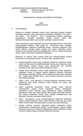 LAMPIRAN PERATURAN MENTERI PERTANIAN
NOMOR
: 02/Permentan/OT.140/1/2010
TANGGAL
: 19 Januari 2010

PEDOMAN PELAYANAN JASA MEDIK VETERINER

BAB I
PENDAHULUAN
A.

Latar Belakang
Dewasa ini masalah kesehatan hewan harus dipandang sebagai masalah
kesehatan semesta, yang memerlukan pendekatan paradigma “one world –
one health – one medicine”. Hal ini mengandung implikasi pentingnya
penyelesaian
masalah
kesehatan
hewan
secara
tuntas
dan
berkesinambungan dalam suatu sistem kesehatan hewan nasional.
Pada hakekatnya upaya kesehatan, termasuk kesehatan hewan, merupakan
tanggungjawab bersama. Oleh sebab itu Pemerintah perlu mengatur
penyelenggaraan pelayanan kesehatan hewan, termasuk pelayanan jasa
medik veteriner sebagai bagian integral dari sistem kesehatan hewan
nasional untuk sebesar-besarnya kesejahteraan manusia, derajat kesehatan
hewan, serta keharmonian pelestarian lingkungan.
Pedoman ini disusun atas amanat Pasal 69 Undang-Undang tentang
Peternakan dan Kesehatan Nomor 18 Tahun 2009 sebagai berikut:
a.

tenaga kesehatan hewan yang melakukan pelayanan kesehatan hewan
wajib memiliki surat izin praktik kesehatan hewan yang dikeluarkan oleh
bupati/walikota disertai dengan surat permohonan dan sertifikat
kompetensi dari organisasi profesi kedokteran hewan;

b.

tenaga asing kesehatan hewan dapat melakukan praktik pelayanan
kesehatan hewan di wilayah Negara Kesatuan Republik Indonesia
berdasarkan perjanjian bilateral atau multilateral antara pihak Indonesia
dan negara atau lembaga asing sesuai dengan ketentuan peraturan
perundang-undangan;

c.

setiap orang yang berusaha di bidang pelayanan kesehatan hewan
(pelayanan jasa medik veteriner) wajib memiliki izin usaha dari
bupati/walikota;

d.

dalam pelayanan kesehatan hewan tenaga medik veteriner
melaksanakan segala urusan kesehatan hewan berdasarkan
kompetensi medik veteriner yang diperolehnya dalam pendidikan
kedokteran hewan dan dapat dibantu oleh tenaga paramedik veteriner
dan sarjana kedokteran hewan yang menjadi kompetensinya dan
dilakukan di bawah penyeliaan dokter hewan;

e.

dalam menjalankan urusan penyelenggaraan pelayanan kesehatan
hewan, tenaga kesehatan hewan wajib mematuhi kode etik dan (untuk
dokter hewan) wajib memegang teguh sumpah atau janji profesinya;

f.

otoritas veteriner bersama organisasi profesi kedokteran hewan
melaksanakan Siskeswanas dengan memberdayakan potensi tenaga
kesehatan hewan dan membina pelaksanaan praktik kedokteran hewan
di seluruh wilayah Negara Kesatuan Republik Indonesia.

 