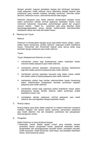 Dengan semakin majunya peradaban bangsa dan kehidupan bernegara,
maka pelayanan medik veteriner harus dipandang sebagai layanan jasa
profesional yang memiliki implikasi terhadap konsumen, nilai-nilai sosialekonomi, ketentuan hukum, serta bentuk-bentuk bela negara.
Pedoman pelayanan jasa medik veteriner dimaksudkan sebagai acuan
dalam pemenuhan standar minimal pelayanan kesehatan hewan untuk
memenuhi kebutuhan masyarakat, perkembangan global dan program
otonomi daerah.
Selain itu,
pelayanan jasa yang diberikan dapat
dipertanggungjawabkan sesuai dengan kaidah-kaidah keprofesionalan
kedokteran hewan dan kode etik dokter hewan.
B.

Makasud dan Tujuan
Maksud
Pedoman ini dimaksudkan sebagai acuan bagi dokter hewan, pelaku usaha,
dokter hewan berwenang, otoritas veteriner, organisasi profesi kedokteran
hewan, Pemerintah dan Pemerintah Daerah serta semua pihak yang
berkaitan dengan pelayanan jasa medik veteriner.
Tujuan
Tujuan ditetapkannya Pedoman ini untuk:
1.

2.

memberikan jaminan kepastian, kenyamanan dan/atau ketentraman
bagi klien selaku penerima pelayanan jasa medik veteriner;

3.

memberikan jaminan kepastian berusaha bagi dokter hewan praktik
dan pelaku usaha di bidang pelayanan jasa medik veteriner;

4.

memberikan arahan bagi otoritas veteriner/dokter hewan berwenang
dalam melaksanakan pengawasan dan/atau pembinaan kegiatan
pelayanan jasa medik veteriner;

5.

memberikan arahan bagi organisasi profesi kedokteran hewan dalam
bekerjasama dengan otoritas veteriner dalam pembinaan praktik
kedokteran hewan; dan

6.

C.

memberikan arahan bagi terlaksananya sistem kesehatan hewan
nasional melalui pelayanan jasa medik veteriner;

menetapkan standar pelayanan minimal pelayanan
veteriner dan meningkatkan derajat kesehatan hewan;

jasa

medik

Ruang Lingkup
Ruang lingkup yang diatur dalam pedoman ini meliputi ketentuan mengenai
tindakan, katagori, dan bentuk usaha, perizinan, persyaratan pelayanan
jasa medik veteriner, hak dan kewajiban, pembinaan dan pengawasan
serta pengaturan sanksi.

D.

Pengertian
Dalam Pedoman ini yang dimaksud dengan:
1. Kesehatan hewan adalah segala urusan yang berkaitan dengan
perawatan hewan, pengobatan hewan, pelayanan kesehatan hewan,
pengendalian dan penanggulangan penyakit hewan, penolakan penyakit,
medik reproduksi, medik konservasi, obat hewan, dan peralatan kesehatan
hewan, serta keamanan pakan.

 