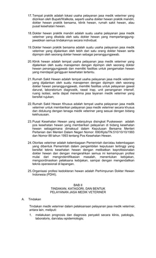 17. Tempat praktik adalah lokasi usaha pelayanan jasa medik veteriner yang
diizinkan oleh Bupati/Walikota, seperti usaha dokter hewan praktik mandiri,
dokter hewan praktik bersama, klinik hewan, rumah sakit hewan, atau
pusat kesehatan hewan.
18. Dokter hewan praktik mandiri adalah suatu usaha pelayanan jasa medik
veteriner yang dikelola oleh satu dokter hewan yang mempertanggungjawabkan semua tindakannya secara individual.
19. Dokter hewan praktik bersama adalah suatu usaha pelayanan jasa medik
veteriner yang dijalankan oleh lebih dari satu orang dokter hewan serta
dipimpin oleh seorang dokter hewan sebagai penanggungjawab.
20. Klinik hewan adalah tempat usaha pelayanan jasa medik veteriner yang
dijalankan oleh suatu manajemen dengan dipimpin oleh seorang dokter
hewan penanggungjawab dan memiliki fasilitas untuk pengamatan hewan
yang mendapat gangguan kesehatan tertentu.
21. Rumah Sakit Hewan adalah tempat usaha pelayanan jasa medik veteriner
yang dijalankan oleh suatu manajemen dengan dipimpin oleh seorang
dokter hewan penanggungjawab, memiliki fasilitas untuk pelayanan gawat
darurat, laboratorium diagnostik, rawat inap, unit penanganan intensif,
ruang isolasi, serta dapat menerima jasa layanan medik veteriner yang
bersifat rujukan;
22. Rumah Sakit Hewan Khusus adalah tempat usaha pelayanan jasa medik
veteriner untuk memberikan pelayanan jasa medik veteriner secara khusus
dan didukung dengan tenaga medik veteriner yang sesuai dengan bidang
kekhususan.
23. Pusat Kesehatan Hewan yang selanjutnya disingkat Puskeswan adalah
pos kesehatan hewan yang memberikan pelayanan di bidang kesehatan
hewan sebagaimana dimaksud dalam Keputusan Bersama Menteri
Pertanian dan Menteri Dalam Negeri Nomor: 690/Kpts/TN.510/10/10/1993
dan Nomor 88 tahun 1993 tentang Pos Kesehatan Hewan.
24. Otoritas veteriner adalah kelembagaan Pemerintah dan/atau kelembagaan
yang dibentuk Pemerintah dalam pengambilan keputusan tertinggi yang
bersifat teknis kesehatan hewan dengan melibatkan keprofesionalan
dokter hewan dan dengan mengerahkan semua ini kemampuan profesi
mulai dari mengindentifikasian masalah, menentukan kebijakan,
mengoordinasikan pelaksana kebijakan, sampai dengan mengendalikan
teknis operasional di lapangan.
25. Organisasi profesi kedokteran hewan adalah Perhimpunan Dokter Hewan
Indonesia (PDHI).

BAB II
TINDAKAN, KATAGORI, DAN BENTUK
PELAYANAN JASA MEDIK VETERINER
A.

Tindakan
Tindakan medik veteriner dalam pelaksanaan pelayanan jasa medik veteriner,
antara lain, meliputi:
1.

melakukan prognosis dan diagnosis penyakit secara klinis, patologis,
laboratoris, dan/atau epidemiologis;

 