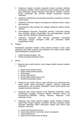 2.

3.

melakukan pemeriksaan dan pengujian keamanan, kesehatan, keutuhan,
produk hewan;

4.

melakukan konfirmasi kepada unit pelayanan kesehatan hewan rujukan
jika diperlukan;

5.

menyampaikan data penyakit dan kegiatan pelayanan kepada otoritas
veteriner;

6.

menindaklanjuti keputusan Pemerintah dan/atau Pemerintah Daerah
yang berkaitan dengan pengendalian dan penanggulangan penyakit
hewan dan/atau kesehatan masyarakat veteriner;

7.

B.

melakukan tindakan transaksi terapeutik berupa konsultasi dan/atau
persetujuan tindakan medis (informed-consent) kepada pemilik hewan
yang dilanjutkan dengan beberapa kemungkinan tindakan preventif,
kuratif, rehabilitatif, dan promotif dengan menghindari tindakan
malpraktik;

melakukan pendidikan klien dan/atau pendidikan masyarakat
sehubungan dengan paradigma sehat dan penerapan kaidah
kesejahteraan hewan.

Kategori
Berdasarkan pengertian tindakan medik veteriner tersebut di atas, maka
pelayanan jasa medik veteriner yang dilakukan oleh dokter hewan praktik
dapat dikatagorikan sebagai berikut:
1.
2.

C.

Praktik transaksi terapetik ; dan
Praktik konsultasi kesehatan hewan.

Bentuk
1. Pelayanan jasa medik veteriner untuk katagori praktik transaksi terapetik
antara lain :
a.
b.
c.
d.
e.
f.
2.

Dokter hewan praktik mandiri;
Dokter hewan praktik bersama;
Klinik hewan;
Rumah Sakit Hewan;
Rumah Sakit Hewan Khusus; dan
Pusat/Pos Kesehatan Hewan.

Pelayanan jasa medik veteriner dapat dilakukan oleh pemerintah atau
badan usaha, seperti perorangan, yayasan, koperasi, perusahaan
komanditer/CV, dan perseroan terbatas/PT secara sendiri-sendiri atau
kerjasama diantara keduanya.

3.

Pelayanan jasa medik veteriner Pusat Pelayanan Kesehatan Hewan
(Puskeswan) mengikuti Peraturan Menteri Pertanian Nomor 64/
Permentan/OT.140/9/2007 tentang Pedoman Pelayanan Pusat
Kesehatan Hewan.

4.

Pelayanan jasa medik veteriner kategori praktik transaksi terapetik,
dapat diikuti dengan kegiatan ambulatoar dan/atau kunjungan praktik
konsultasi kesehatan hewan disesuaikan dengan jenis hewan yang
ditangani, antara lain:
a.
b.
c.
d.

hewan kecil (anjing dan kucing);
hewan besar (ternak ruminansia, ternak monogastrik);
hewan laboratorium;
satwa liar dan hewan kebun binatang;

 