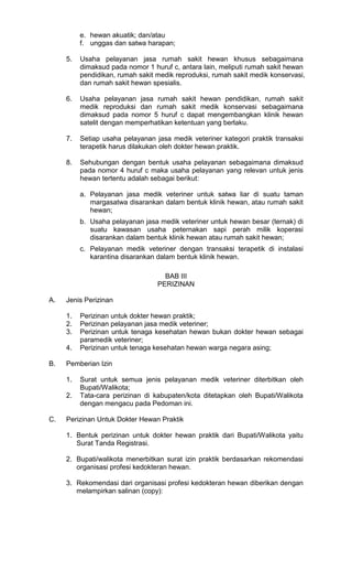 e. hewan akuatik; dan/atau
f. unggas dan satwa harapan;
5.

Usaha pelayanan jasa rumah sakit hewan khusus sebagaimana
dimaksud pada nomor 1 huruf c, antara lain, meliputi rumah sakit hewan
pendidikan, rumah sakit medik reproduksi, rumah sakit medik konservasi,
dan rumah sakit hewan spesialis.

6.

Usaha pelayanan jasa rumah sakit hewan pendidikan, rumah sakit
medik reproduksi dan rumah sakit medik konservasi sebagaimana
dimaksud pada nomor 5 huruf c dapat mengembangkan klinik hewan
satelit dengan memperhatikan ketentuan yang berlaku.

7.

Setiap usaha pelayanan jasa medik veteriner kategori praktik transaksi
terapetik harus dilakukan oleh dokter hewan praktik.

8.

Sehubungan dengan bentuk usaha pelayanan sebagaimana dimaksud
pada nomor 4 huruf c maka usaha pelayanan yang relevan untuk jenis
hewan tertentu adalah sebagai berikut:
a. Pelayanan jasa medik veteriner untuk satwa liar di suatu taman
margasatwa disarankan dalam bentuk klinik hewan, atau rumah sakit
hewan;
b. Usaha pelayanan jasa medik veteriner untuk hewan besar (ternak) di
suatu kawasan usaha peternakan sapi perah milik koperasi
disarankan dalam bentuk klinik hewan atau rumah sakit hewan;
c. Pelayanan medik veteriner dengan transaksi terapetik di instalasi
karantina disarankan dalam bentuk klinik hewan.
BAB III
PERIZINAN

A.

Jenis Perizinan
1.
2.
3.
4.

B.

Pemberian Izin
1.
2.

C.

Perizinan untuk dokter hewan praktik;
Perizinan pelayanan jasa medik veteriner;
Perizinan untuk tenaga kesehatan hewan bukan dokter hewan sebagai
paramedik veteriner;
Perizinan untuk tenaga kesehatan hewan warga negara asing;

Surat untuk semua jenis pelayanan medik veteriner diterbitkan oleh
Bupati/Walikota;
Tata-cara perizinan di kabupaten/kota ditetapkan oleh Bupati/Walikota
dengan mengacu pada Pedoman ini.

Perizinan Untuk Dokter Hewan Praktik
1. Bentuk perizinan untuk dokter hewan praktik dari Bupati/Walikota yaitu
Surat Tanda Registrasi.
2. Bupati/walikota menerbitkan surat izin praktik berdasarkan rekomendasi
organisasi profesi kedokteran hewan.
3. Rekomendasi dari organisasi profesi kedokteran hewan diberikan dengan
melampirkan salinan (copy):

 