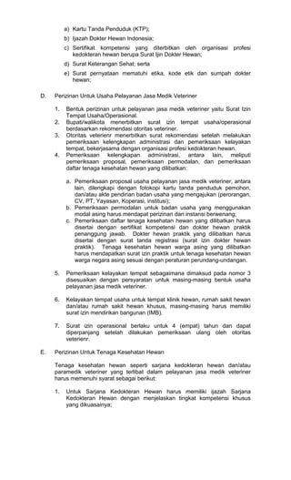 a) Kartu Tanda Penduduk (KTP);
b) Ijazah Dokter Hewan Indonesia;
c) Sertifikat kompetensi yang diterbitkan oleh organisasi profesi
kedokteran hewan berupa Surat Ijin Dokter Hewan;
d) Surat Keterangan Sehat; serta
e) Surat pernyataan mematuhi etika, kode etik dan sumpah dokter
hewan;
D.

Perizinan Untuk Usaha Pelayanan Jasa Medik Veteriner
1.
2.
3.

4.

Bentuk perizinan untuk pelayanan jasa medik veteriner yaitu Surat Izin
Tempat Usaha/Operasional.
Bupati/walikota menerbitkan surat izin tempat usaha/operasional
berdasarkan rekomendasi otoritas veteriner.
Otoritas veterienr menerbitkan surat rekomendasi setelah melakukan
pemeriksaan kelengkapan administrasi dan pemeriksaan kelayakan
tempat, bekerjasama dengan organisasi profesi kedokteran hewan.
Pemeriksaan kelengkapan administrasi, antara lain, meliputi
pemeriksaan proposal, pemeriksaan permodalan, dan pemeriksaan
daftar tenaga kesehatan hewan yang dilibatkan:
a. Pemeriksaan proposal usaha pelayanan jasa medik veteriner, antara
lain, dilengkapi dengan fotokopi kartu tanda penduduk pemohon,
dan/atau akte pendirian badan usaha yang mengajukan (perorangan,
CV, PT, Yayasan, Koperasi, institusi);
b. Pemeriksaan permodalan untuk badan usaha yang menggunakan
modal asing harus mendapat perizinan dari instansi berwenang;
c. Pemeriksaan daftar tenaga kesehatan hewan yang dilibatkan harus
disertai dengan sertifikat kompetensi dan dokter hewan praktik
penanggung jawab. Dokter hewan praktik yang dilibatkan harus
disertai dengan surat tanda registrasi (surat izin dokter hewan
praktik). Tenaga kesehatan hewan warga asing yang dilibatkan
harus mendapatkan surat izin praktik untuk tenaga kesehatan hewan
warga negara asing sesuai dengan peraturan perundang-undangan.

5.

6.

Kelayakan tempat usaha untuk tempat klinik hewan, rumah sakit hewan
dan/atau rumah sakit hewan khusus, masing-masing harus memiliki
surat izin mendirikan bangunan (IMB).

7.

E.

Pemeriksaan kelayakan tempat sebagaimana dimaksud pada nomor 3
disesuaikan dengan persyaratan untuk masing-masing bentuk usaha
pelayanan jasa medik veteriner.

Surat izin operasional berlaku untuk 4 (empat) tahun dan dapat
diperpanjang setelah dilakukan pemeriksaan ulang oleh otoritas
veterienr.

Perizinan Untuk Tenaga Kesehatan Hewan
Tenaga kesehatan hewan seperti sarjana kedokteran hewan dan/atau
paramedik veteriner yang terlibat dalam pelayanan jasa medik veteriner
harus memenuhi syarat sebagai berikut:
1.

Untuk Sarjana Kedokteran Hewan harus memiliki ijazah Sarjana
Kedokteran Hewan dengan menjelaskan tingkat kompetensi khusus
yang dikuasainya;

 