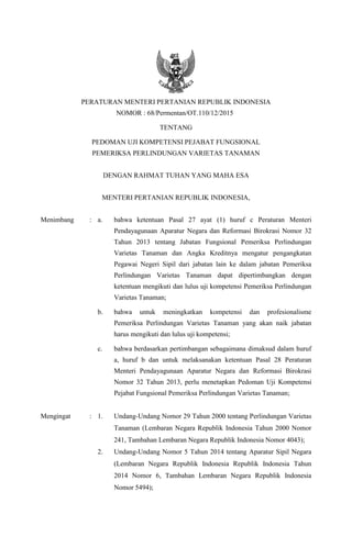 PERATURAN MENTERI PERTANIAN REPUBLIK INDONESIA
NOMOR : 68/Permentan/OT.110/12/2015
TENTANG
PEDOMAN UJI KOMPETENSI PEJABAT FUNGSIONAL
PEMERIKSA PERLINDUNGAN VARIETAS TANAMAN
DENGAN RAHMAT TUHAN YANG MAHA ESA
MENTERI PERTANIAN REPUBLIK INDONESIA,
Menimbang : a. bahwa ketentuan Pasal 27 ayat (1) huruf c Peraturan Menteri
Pendayagunaan Aparatur Negara dan Reformasi Birokrasi Nomor 32
Tahun 2013 tentang Jabatan Fungsional Pemeriksa Perlindungan
Varietas Tanaman dan Angka Kreditnya mengatur pengangkatan
Pegawai Negeri Sipil dari jabatan lain ke dalam jabatan Pemeriksa
Perlindungan Varietas Tanaman dapat dipertimbangkan dengan
ketentuan mengikuti dan lulus uji kompetensi Pemeriksa Perlindungan
Varietas Tanaman;
b. bahwa untuk meningkatkan kompetensi dan profesionalisme
Pemeriksa Perlindungan Varietas Tanaman yang akan naik jabatan
harus mengikuti dan lulus uji kompetensi;
c. bahwa berdasarkan pertimbangan sebagaimana dimaksud dalam huruf
a, huruf b dan untuk melaksanakan ketentuan Pasal 28 Peraturan
Menteri Pendayagunaan Aparatur Negara dan Reformasi Birokrasi
Nomor 32 Tahun 2013, perlu menetapkan Pedoman Uji Kompetensi
Pejabat Fungsional Pemeriksa Perlindungan Varietas Tanaman;
Mengingat : 1. Undang-Undang Nomor 29 Tahun 2000 tentang Perlindungan Varietas
Tanaman (Lembaran Negara Republik Indonesia Tahun 2000 Nomor
241, Tambahan Lembaran Negara Republik Indonesia Nomor 4043);
2. Undang-Undang Nomor 5 Tahun 2014 tentang Aparatur Sipil Negara
(Lembaran Negara Republik Indonesia Republik Indonesia Tahun
2014 Nomor 6, Tambahan Lembaran Negara Republik Indonesia
Nomor 5494);
 