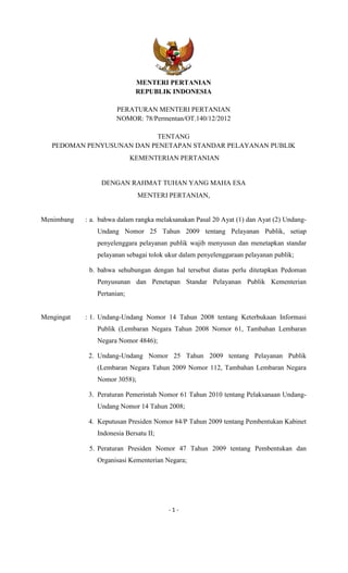 - 1 -
MENTERI PERTANIAN
REPUBLIK INDONESIA
PERATURAN MENTERI PERTANIAN
NOMOR: 78/Permentan/OT.140/12/2012
TENTANG
PEDOMAN PENYUSUNAN DAN PENETAPAN STANDAR PELAYANAN PUBLIK
KEMENTERIAN PERTANIAN
DENGAN RAHMAT TUHAN YANG MAHA ESA
MENTERI PERTANIAN,
Menimbang : a. bahwa dalam rangka melaksanakan Pasal 20 Ayat (1) dan Ayat (2) Undang-
Undang Nomor 25 Tahun 2009 tentang Pelayanan Publik, setiap
penyelenggara pelayanan publik wajib menyusun dan menetapkan standar
pelayanan sebagai tolok ukur dalam penyelenggaraan pelayanan publik;
b. bahwa sehubungan dengan hal tersebut diatas perlu ditetapkan Pedoman
Penyusunan dan Penetapan Standar Pelayanan Publik Kementerian
Pertanian;
Mengingat : 1. Undang-Undang Nomor 14 Tahun 2008 tentang Keterbukaan Informasi
Publik (Lembaran Negara Tahun 2008 Nomor 61, Tambahan Lembaran
Negara Nomor 4846);
2. Undang-Undang Nomor 25 Tahun 2009 tentang Pelayanan Publik
(Lembaran Negara Tahun 2009 Nomor 112, Tambahan Lembaran Negara
Nomor 3058);
3. Peraturan Pemerintah Nomor 61 Tahun 2010 tentang Pelaksanaan Undang-
Undang Nomor 14 Tahun 2008;
4. Keputusan Presiden Nomor 84/P Tahun 2009 tentang Pembentukan Kabinet
Indonesia Bersatu II;
5. Peraturan Presiden Nomor 47 Tahun 2009 tentang Pembentukan dan
Organisasi Kementerian Negara;
 