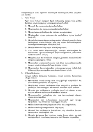 11
mengembangkan usaha agribisnis dan menjadi kelembagaan petani yang kuat
dan mandiri.
a. Kelas Belajar
Agar proses belajar mengajar dapat berlangsung dengan baik, poktan
diarahkan untuk mempunyai kemampuan sebagai berikut:
1) Menggali dan merumuskan kebutuhan belajar;
2) Merencanakan dan mempersiapkan kebutuhan belajar;
3) Menumbuhkan kedisiplinan dan motivasi anggota poktan;
4) Melaksanakan proses pertemuan dan pembelajaran secara kondusif
dan tertib;
5) Menjalin kerjasama dengan sumber-sumber informasi yang diperlukan
dalam proses belajar mengajar, baik yang berasal dari sesama petani,
instansi pembina maupun pihak-pihak lain;
6) Menciptakan iklim/lingkungan belajar yang sesuai;
7) Aktif dalam proses belajar-mengajar, termasuk mendatangkan dan
berkonsultasi kepada kelembagaan penyuluhan pertanian, dan sumber-
sumber informasi lainnya;
8) Mengemukakan dan memahami keinginan, pendapat maupun masalah
yang dihadapi anggota poktan;
9) Merumuskan kesepakatan bersama, baik dalam memecahkan masalah
maupun untuk melakukan berbagai kegiatan poktan;
10) Merencanakan dan melaksanakan pertemuan-pertemuan berkala baik
di dalam poktan, antar poktan atau dengan instansi terkait.
b. Wahana Kerjasama
Sebagai wahana kerjasama, hendaknya poktan memiliki kemampuan
sebagai berikut:
1) Menciptakan suasana saling kenal, saling percaya mempercayai dan
selalu berkeinginan untuk bekerjasama;
2) Menciptakan suasana keterbukaan dalam menyatakan pendapat dan
pandangan diantara anggota poktan untuk mencapai tujuan bersama;
3) Mengatur dan melaksanakan pembagian tugas/kerja diantara sesama
anggota poktan sesuai dengan kesepakatan bersama;
4) Mengembangkan kedisiplinan dan rasa tanggungjawab diantara
sesama anggota poktan;
5) Merencanakan dan melaksanakan musyawarah agar tercapai
kesepakatan yang bermanfaat bagi anggota poktan;
6) Melaksanakan kerjasama penyediaan sarana dan jasa pertanian;
7) Melaksanakan kegiatan pelestarian lingkungan;
8) Mentaati dan melaksanakan kesepakatan yang dihasilkan bersama
dalam poktan maupun pihak lain;
9) Menjalin kerjasama dan kemitraan usaha dengan pihak penyedia
sarana produksi, pengolahan, pemasaran hasil dan/atau permodalan;
 