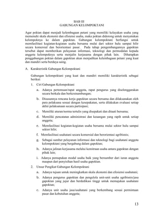 13
BAB III
GABUNGAN KELOMPOKTANI
Agar poktan dapat menjadi kelembagaan petani yang memiliki kelayakan usaha yang
memenuhi skala ekonomi dan efisiensi usaha, maka poktan didorong untuk menyatukan
kelompoknya ke dalam gapoktan. Gabungan kelompoktani berfungsi untuk
memfasilitasi kegiatan-kegiatan usaha bersama mulai dari sektor hulu sampai hilir
secara komersial dan berorientasi pasar. Pada tahap pengembangannya gapoktan
tersebut dapat memberikan pelayanan informasi, teknologi dan permodalan kepada
anggota kelompoknya serta menjalin kerjasama dengan pihak lain. Diharapkan
penggabungan poktan dalam gapoktan akan menjadikan kelembagaan petani yang kuat
dan mandiri serta berdaya saing.
A. Karakteristik Gabungan Kelompoktani
Gabungan kelompoktani yang kuat dan mandiri memiliki karakteristik sebagai
berikut:
1. Ciri Gabungan Kelompoktani
a. Adanya pertemuan/rapat anggota, rapat pengurus yang diselenggarakan
secara berkala dan berkesinambungan;
b. Disusunnya rencana kerja gapoktan secara bersama dan dilaksanakan oleh
para pelaksana sesuai dengan kesepakatan, serta dilakukan evaluasi setiap
akhir pelaksanaan secara partisipasi;
c. Memiliki aturan/norma tertulis yang disepakati dan ditaati bersama;
d. Memiliki pencatatan administrasi dan keuangan yang rapih untuk setiap
anggota;
e. Memfasilitasi kegiatan-kegiatan usaha bersama mulai sektor hulu sampai
sektor hilir;
f. Memfasilitasi usahatani secara komersial dan berorientasi agribisnis;
g. Sebagai sumber pelayanan informasi dan teknologi bagi usahatani anggota
kelompoktani yang bergabung dalam gapoktan;
h. Adanya jalinan kerjasama melalui kemitraan usaha antara gapoktan dengan
pihak lain;
i. Adanya pemupukan modal usaha baik yang bersumber dari iuran anggota
maupun dari penyisihan hasil usaha gapoktan.
2. Unsur Pengikat Gabungan Kelompoktani
a. Adanya tujuan untuk meningkatkan skala ekonomi dan efesiensi usahatani;
b. Adanya pengurus gapoktan dan pengelola unit-unit usaha agribisnis/jasa
gapoktan yang jujur dan berdedikasi tinggi untuk memajukan usahatani
gapoktan;
c. Adanya unit usaha jasa/usahatani yang berkembang sesuai permintaan
pasar dan kebutuhan anggota;
 