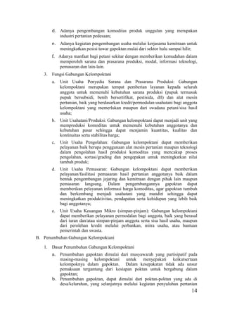 14
d. Adanya pengembangan komoditas produk unggulan yang merupakan
industri pertanian pedesaan;
e. Adanya kegiatan pengembangan usaha melalui kerjasama kemitraan untuk
meningkatkan posisi tawar gapoktan mulai dari sektor hulu sampai hilir;
f. Adanya manfaat bagi petani sekitar dengan memberikan kemudahan dalam
memperoleh sarana dan prasarana produksi, modal, informasi teknologi,
pemasaran dan lain-lain.
3. Fungsi Gabungan Kelompoktani
a. Unit Usaha Penyedia Sarana dan Prasarana Produksi: Gabungan
kelompoktani merupakan tempat pemberian layanan kepada seluruh
anggota untuk memenuhi kebutuhan sarana produksi (pupuk termasuk
pupuk bersubsidi, benih bersertifikat, pestisida, dll) dan alat mesin
pertanian, baik yang berdasarkan kredit/permodalan usahatani bagi anggota
kelompoktani yang memerlukan maupun dari swadana petani/sisa hasil
usaha;
b. Unit Usahatani/Produksi: Gabungan kelompoktani dapat menjadi unit yang
memproduksi komoditas untuk memenuhi kebutuhan anggotanya dan
kebutuhan pasar sehingga dapat menjamin kuantitas, kualitas dan
kontinuitas serta stabilitas harga;
c. Unit Usaha Pengolahan: Gabungan kelompoktani dapat memberikan
pelayanan baik berupa penggunaan alat mesin pertanian maupun teknologi
dalam pengolahan hasil produksi komoditas yang mencakup proses
pengolahan, sortasi/grading dan pengepakan untuk meningkatkan nilai
tambah produk;
d. Unit Usaha Pemasaran: Gabungan kelompoktani dapat memberikan
pelayanan/fasilitasi pemasaran hasil pertanian anggotanya baik dalam
bentuk pengembangan jejaring dan kemitraan dengan pihak lain maupun
pemasaran langsung. Dalam pengembangannya gapoktan dapat
memberikan pelayanan informasi harga komoditas, agar gapoktan tumbuh
dan berkembang menjadi usahatani yang mandiri sehingga dapat
meningkatkan produktivitas, pendapatan serta kehidupan yang lebih baik
bagi anggotanya;
e. Unit Usaha Keuangan Mikro (simpan-pinjam): Gabungan kelompoktani
dapat memberikan pelayanan permodalan bagi anggota, baik yang berasal
dari iuran dan/atau simpan-pinjam anggota serta sisa hasil usaha, maupun
dari perolehan kredit melalui perbankan, mitra usaha, atau bantuan
pemerintah dan swasta.
B. Penumbuhan Gabungan Kelompoktani
1. Dasar Penumbuhan Gabungan Kelompoktani
a. Penumbuhan gapoktan dimulai dari musyawarah yang partisipatif pada
masing-masing kelompoktani untuk menyepakati keikutsertaan
kelompoknya dalam gapoktan. Dalam kesepakatan tidak ada unsur
pemaksaan tergantung dari kesiapan poktan untuk bergabung dalam
gapoktan;
b. Penumbuhan gapoktan, dapat dimulai dari poktan-poktan yang ada di
desa/kelurahan, yang selanjutnya melalui kegiatan penyuluhan pertanian
 