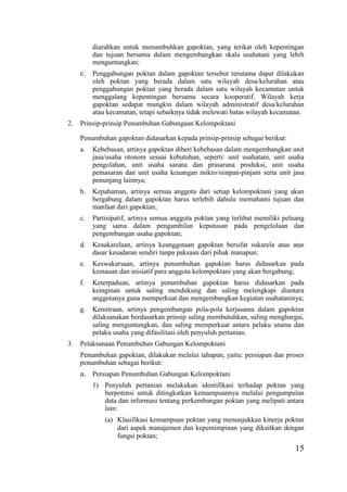 15
diarahkan untuk menumbuhkan gapoktan, yang terikat oleh kepentingan
dan tujuan bersama dalam mengembangkan skala usahatani yang lebih
menguntungkan;
c. Penggabungan poktan dalam gapoktan tersebut terutama dapat dilakukan
oleh poktan yang berada dalam satu wilayah desa/kelurahan atau
penggabungan poktan yang berada dalam satu wilayah kecamatan untuk
menggalang kepentingan bersama secara kooperatif. Wilayah kerja
gapoktan sedapat mungkin dalam wilayah administratif desa/kelurahan
atau kecamatan, tetapi sebaiknya tidak melewati batas wilayah kecamatan.
2. Prinsip-prinsip Penumbuhan Gabungaan Kelompoktani
Penumbuhan gapoktan didasarkan kepada prinsip-prinsip sebagai berikut:
a. Kebebasan, artinya gapoktan diberi kebebasan dalam mengembangkan unit
jasa/usaha otonom sesuai kebutuhan, seperti: unit usahatani, unit usaha
pengolahan, unit usaha sarana dan prasarana produksi, unit usaha
pemasaran dan unit usaha keuangan mikro/simpan-pinjam serta unit jasa
penunjang lainnya;
b. Kepahaman, artinya semua anggota dari setiap kelompoktani yang akan
bergabung dalam gapoktan harus terlebih dahulu memahami tujuan dan
manfaat dari gapoktan;
c. Partisipatif, artinya semua anggota poktan yang terlibat memiliki peluang
yang sama dalam pengambilan keputusan pada pengelolaan dan
pengembangan usaha gapoktan;
d. Kesukarelaan, artinya keanggotaan gapoktan bersifat sukarela atau atas
dasar kesadaran sendiri tanpa paksaan dari pihak manapun;
e. Keswakarsaan, artinya penumbuhan gapoktan harus didasarkan pada
kemauan dan inisiatif para anggota kelompoktani yang akan bergabung;
f. Keterpaduan, artinya penumbuhan gapoktan harus didasarkan pada
keinginan untuk saling mendukung dan saling melengkapi diantara
anggotanya guna memperkuat dan mengembangkan kegiatan usahataninya;
g. Kemitraan, artinya pengembangan pola-pola kerjasama dalam gapoktan
dilaksanakan berdasarkan prinsip saling membutuhkan, saling menghargai,
saling menguntungkan, dan saling memperkuat antara pelaku utama dan
pelaku usaha yang difasilitasi oleh penyuluh pertanian.
3. Pelaksanaan Penumbuhan Gabungan Kelompoktani
Penumbuhan gapoktan, dilakukan melalui tahapan, yaitu: persiapan dan proses
penumbuhan sebagai berikut:
a. Persiapan Penumbuhan Gabungan Kelompoktani
1) Penyuluh pertanian melakukan identifikasi terhadap poktan yang
berpotensi untuk ditingkatkan kemampuannya melalui pengumpulan
data dan informasi tentang perkembangan poktan yang meliputi antara
lain:
(a) Klasifikasi kemampuan poktan yang menunjukkan kinerja poktan
dari aspek manajemen dan kepemimpinan yang dikaitkan dengan
fungsi poktan;
 