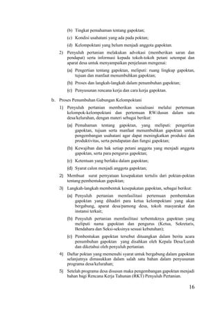 16
(b) Tingkat pemahaman tentang gapoktan;
(c) Kondisi usahatani yang ada pada poktan;
(d) Kelompoktani yang belum menjadi anggota gapoktan.
2) Penyuluh pertanian melakukan advokasi (memberikan saran dan
pendapat) serta informasi kepada tokoh-tokoh petani setempat dan
aparat desa untuk menyampaikan penjelasan mengenai:
(a) Pengertian tentang gapoktan, meliputi: ruang lingkup gapoktan,
tujuan dan manfaat menumbuhkan gapoktan;
(b) Proses dan langkah-langkah dalam penumbuhan gapoktan;
(c) Penyusunan rencana kerja dan cara kerja gapoktan.
b. Proses Penumbuhan Gabungan Kelompoktani
1) Penyuluh pertanian memberikan sosialisasi melalui pertemuan
kelompok-kelompoktani dan pertemuan RW/dusun dalam satu
desa/kelurahan, dengan materi sebagai berikut:
(a) Pemahaman tentang gapoktan, yang meliputi: pengertian
gapoktan, tujuan serta manfaat menumbuhkan gapoktan untuk
pengembangan usahatani agar dapat meningkatkan produksi dan
produktivitas, serta pendapatan dan fungsi gapoktan;
(b) Kewajiban dan hak setiap petani anggota yang menjadi anggota
gapoktan, serta para pengurus gapoktan;
(c) Ketentuan yang berlaku dalam gapoktan;
(d) Syarat calon menjadi anggota gapoktan;
2) Membuat surat pernyataan kesepakatan tertulis dari poktan-poktan
tentang pembentukan gapoktan;
3) Langkah-langkah membentuk kesepakatan gapoktan, sebagai berikut:
(a) Penyuluh pertanian memfasilitasi pertemuan pembentukan
gapoktan yang dihadiri para ketua kelompoktani yang akan
bergabung, aparat desa/pamong desa, tokoh masyarakat dan
instansi terkait;
(b) Penyuluh pertanian memfasilitasi terbentuknya gapoktan yang
meliputi nama gapoktan dan pengurus (Ketua, Sekretaris,
Bendahara dan Seksi-seksinya sesuai kebutuhan);
(c) Pembentukan gapoktan tersebut dituangkan dalam berita acara
penumbuhan gapoktan yang disahkan oleh Kepala Desa/Lurah
dan diketahui oleh penyuluh pertanian.
4) Daftar poktan yang memenuhi syarat untuk bergabung dalam gapoktan
selanjutnya dimasukkan dalam salah satu bahan dalam penyusunan
programa desa/kelurahan;
5) Setelah programa desa disusun maka pengembangan gapoktan menjadi
bahan bagi Rencana Kerja Tahunan (RKT) Penyuluh Pertanian.
 